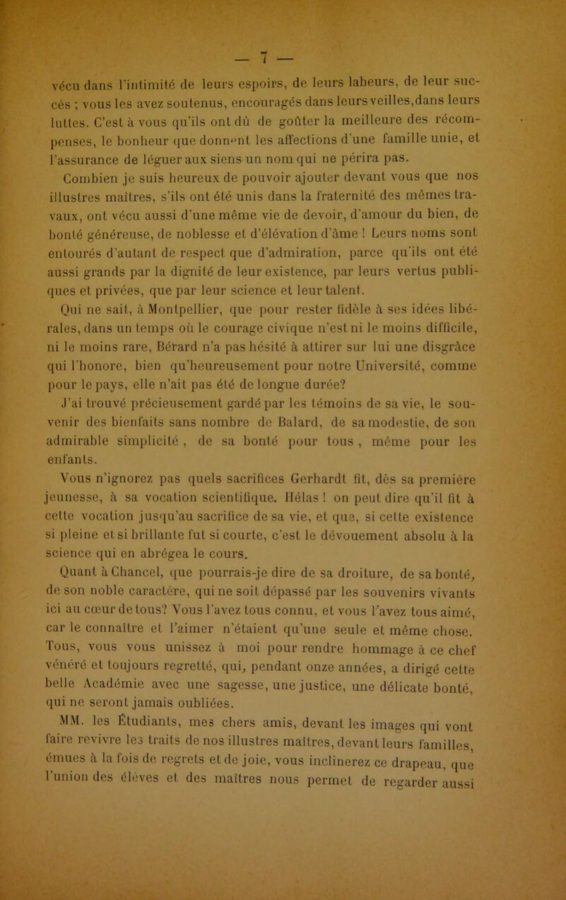 vécu dans l’intimité de leurs espoirs, de leurs labeurs, de leur suc- cès ; vous les avez soutenus, encouragés dans leurs veilles,dans leurs luttes. C’est à vous qu’ils ont dû de goûter la meilleure des récom- penses, le bonheur que donnant les affections d'une famille unie, et l’assurance de léguer aux siens un nom qui ne périra pas. Combien je suis heureux de pouvoir ajouter devant vous que nos illustres maîtres, s’ils ont été unis dans la fraternité des mêmes tra- vaux, ont vécu aussi d’une même vie de devoir, d’amour du bien, de bonté généreuse, de noblesse et d’élévation d’âme ! Leurs noms sont entourés d’autant de respect que d’admiration, parce qu’ils ont été aussi grands par la dignité de leur existence, par leurs vertus publi- ques et privées, que par leur science et leur talent. Qui ne sait, à Montpellier, que pour rester fidèle à ses idées libé- rales, dans un temps où le courage civique n’est ni le moins difficile, ni le moins rare, Bérard n’a pas hésité à attirer sur lui une disgrâce qui l’honore, bien qu'heureusement pour notre Université, comme pour le pays, elle n’ait pas été de longue durée? J’ai trouvé précieusement gardé par les témoins de sa vie, le sou- venir des bienfaits sans nombre de Balard, de sa modestie, de son admirable simplicité , de sa bonté pour tous , même pour les enfants. Vous n’ignorez pas quels sacrifices Gerhardt fit, dès sa première jeunesse, à sa vocation scientifique. Hélas! on peut dire qu’il fit à celte vocation jusqu’au sacrifice de sa vie, et que, si cette existence si pleine et si brillante fut si courte, c’est le dévouement absolu â la science qui en abrégea le cours. Quant k Chance!, que pourrais-je dire de sa droiture, de sa bonté, de son noble caractère, qui ne soit dépassé par les souvenirs vivants ici au cœur de tous? Vous l’avez tous connu, et vous l’avez tous aimé, car le connaître el l’aimer n'étaient qu’une seule et même chose. Tous, vous vous unissez à moi pour rendre hommage à ce chef vénéré et toujours regretté, qui, pendant onze années, a dirigé cette belle Académie avec une sagesse, une justice, une délicate bonté, qui ne seront jamais oubliées. MM. les Étudiants, mes chers amis, devant les images qui vont taire revivre les traits de nos illustres maîtres, devant leurs familles émues à la fois de regrets et de joie, vous inclinerez ce drapeau, que l’union des élèves et des maîtres nous permet de regarder aussi