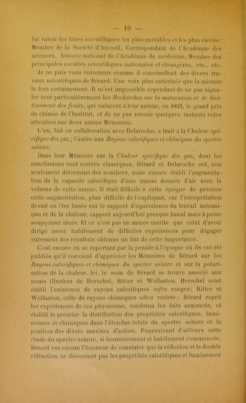 lui valoir les titres scientifiques les plus enviables et les plus enviés: Membre de la Société d’Arcueil, Correspondant de l'Académie des sciences, Associé national de l’Académie de médecine, Membre des principales sociétés scientiliques nationales et étrangères, etc., etc. Je ne puis vous entretenir comme il conviendrait des divers tra- vaux scientiliques de Bérard. Une voix plus autorisée que la mienne le fera certainement. Il m'est impossible cependant de ne pas signa- ler tout particulièrement les Hecherches sur la maturation et le blet- tissement des fruits, qui valurent à leur auteur, en 18:21, le grand prix de chimie de l'institut, et de ne pas retenir quelques instants votre attention sur deux autres Mémoires. L’un, fait en collaboration avec Delaroche, a trait à la Chaleur spé- cifique des ijaz ; l'autre aux /layons calorifiques cl chimiques du spectre solaire. Dans leur Mémoire sur la Chaleur spécifique des yaz, dont les conclusions sont restées classiques, Bérard et Delaroche ont, non seulement déterminé des nombres, mais encore établi l’augmenta- liori de la capacité calorifique d’une masse donnée d’air avec le volume de celte masse. 11 était difficile à cette époque de préciser celle augmentation, plus difficile de l’expliquer, car l’interprétation devait en être basée sur le rapport d’équivalence du travail mécani- que et de la chaleur, rapport aujourd’hui presque banal mais à peine soupçonné alors, lit ce n’est pas un mince mérite que celui d’avoir dirigé assez habilement de difficiles expériences pour dégager sûrement des résultats obtenus un fait de celle importance. C’est encore en se reportant par la pensée à l’époque où ils ont été publiés qu’il convient d’apprécier les Mémoires de Bérard sur les Hayons calorifiques et chimiques du spectre solaire et sur la polari- sation de la chaleur. Ici, le nom de Bérard se trouve associé aux noms illustres de llerschel, Hitler et Wollaston. Hcrschel avait établi l’existence de rayons calorifiques infra rouges; Hitler et Wollaston, celle de rayons chimiques ultra violets ; Bérard reprit les expériences de ces physiciens, confirma les faits annoncés, cl établit le premier la distribution des propriétés calorifiques, lumi- neuses et chimiques dans l’étendue totale du spectre solaire et la position des divers maxirna d’action. Poursuivant d’ailleurs cette élude du spectre solaire, si heureusement et habilement commencée, Bérard eut encore l’honneur de constater que la réflexion et la double réfraction ne dissocient pas les propriétés calorifiques et lumineuses