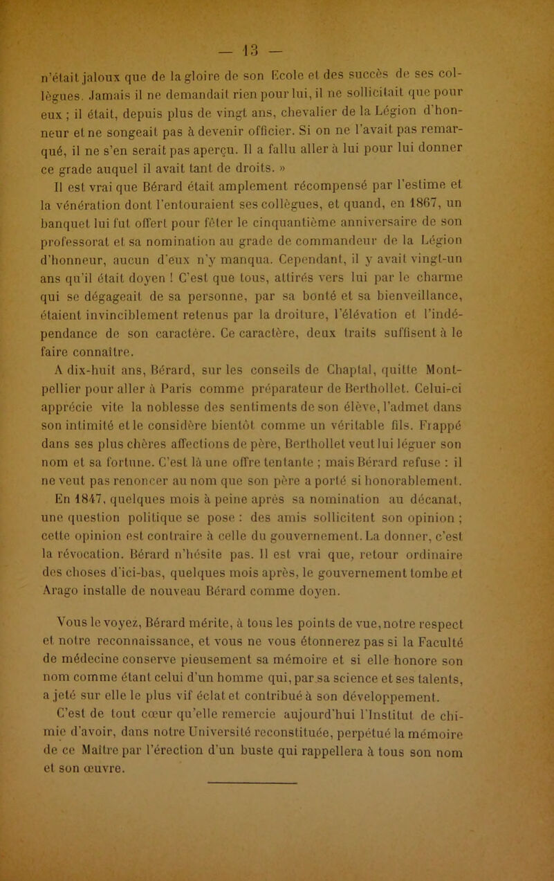 n’était,jaloux que de la gloire de son Ecole et des succès de ses col- lègues. Jamais il ne demandait rien pour lui, il ne sollicitait que pour eux ; il était, depuis plus de vingt ans, chevalier de la Légion d hon- neur et ne songeait pas à devenir officier. Si on ne l’avait pas remar- qué, il ne s’en serait pas aperçu. Il a fallu aller à lui pour lui donner ce grade auquel il avait tant de droits. » Il est vrai que Bérard était amplement récompensé par l’estime et la vénération dont l'entouraient ses collègues, et quand, en 1867, un banquet lui fut offert pour fêter le cinquantième anniversaire de son professorat et sa nomination au grade de commandeur de la Légion d’honneur, aucun d'eux n’y manqua. Cependant, il y avait vingt-un ans qu'il était doyen ! C’est que tous, attirés vers lui par le charme qui se dégageait de sa personne, par sa bonté et sa bienveillance, étaient invinciblement retenus par la droiture, l’élévation et l’indé- pendance de son caractère. Ce caractère, deux traits suffisent à le faire connaître. A dix-huit ans, Bérard, sur les conseils de Chaplal, quitte Mont- pellier pour aller à Paris comme préparateur de Berthollet. Celui-ci apprécie vite la noblesse des sentiments de son élève, l’admet dans son intimité et le considère bientôt comme un véritable fils. Frappé dans ses plus chères affections de père, Berthollet veut lui léguer son nom et sa fortune. C’est là une offre tentante ; mais Bérard refuse : il ne veut pas renoncer au nom que son père a porté si honorablement. En 1847, quelques mois à peine après sa nomination au décanat,, une question politique se pose : des amis sollicitent son opinion ; celte opinion est contraire à celle du gouvernement. La donner, c’est la révocation. Bérard n’hésite pas. 11 est vrai que, retour ordinaire des choses d'ici-bas, quelques mois après, le gouvernement tombe et Arago installe de nouveau Bérard comme doyen. Vous le voyez, Bérard mérite, à tous les points de vue, notre respect et notre reconnaissance, et vous ne vous étonnerez pas si la Faculté de médecine conserve pieusement sa mémoire et si elle honore son nom comme étant celui d’un homme qui, par sa science et ses talents, a jeté sur elle le plus vif éclat et contribué à son développement. C’est de tout cœur qu’elle remercie aujourd’hui l’Institut de chi- mie d’avoir, dans notre Université reconstituée, perpétué la mémoire de ce Maître par l’érection d'un buste qui rappellera à tous son nom et son œuvre.