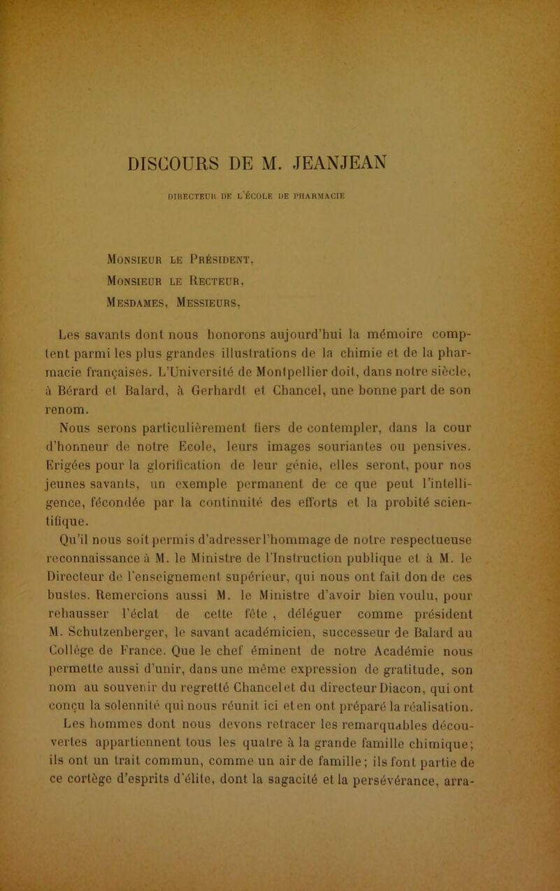 DIRECTEUR DE L'ÉCOLE DE PHARMACIE Monsieur le Président, Monsieur le Recteur, Mesdames, Messieurs, Los savants dont nous honorons aujourd'hui la mémoire comp- tent parmi les plus grandes illustrations de la chimie et de la phar- macie françaises. L’Université de Montpellier doit, dans notre siècle, à Bérard et Balard, à Gerhard! et Chancel, une bonne part de son renom. Nous serons particulièrement tiers de contempler, dans la cour d’honneur de notre Ecole, leurs images souriantes ou pensives. Erigées pour la glorilication de leur génie, elles seront, pour nos jeunes savants, un exemple permanent de ce que peut l’intelli- gence, fécondée par la continuité des efforts et la probité scien- tifique. Qu’il nous soit permis d’adresser l’hommage de notre respectueuse reconnaissance à M. le Ministre de l’Instruction publique et à M. le Directeur de l’enseignement supérieur, qui nous ont fait don de ces bustes. Remercions aussi M. le Ministre d’avoir bien voulu, pour rehausser l’éclat de celte fête , déléguer comme président M. Schutzenberger, le savant académicien, successeur de Balard au Collège de France. Que le chef éminent de notre Académie nous permette aussi d’unir, dans une même expression de gratitude, son nom au souvenir du regretté Chancel et du directeur Diacon, qui ont conçu la solennité qui nous réunit ici et en ont préparé la réalisation. Les hommes dont nous devons retracer les remarquables décou- vertes appartiennent tous les quatre à la grande famille chimique; ils ont un trait commun, comme un air de famille; ils font partie de ce cortège d’esprits d’élite, dont la sagacité et la persévérance, arra-