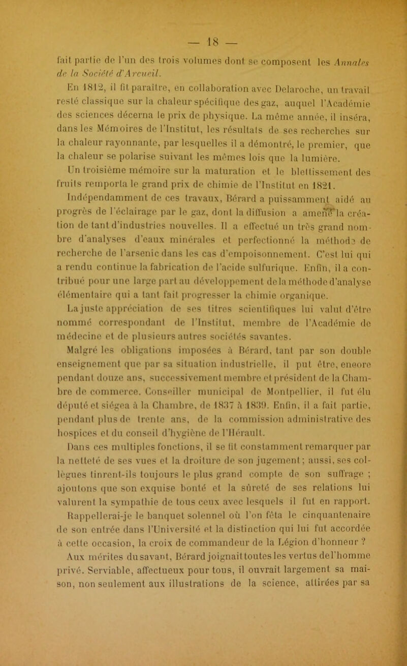 fait partie de l’un des trois volumes dont se composent les Annales de la Société d'Accueil. En 1812, il fit paraître, en collaboration avec Delaroche, un travail resté classique sur la chaleur spécifique des gaz, auquel l’Académie des sciences décerna le prix de physique. La même année, il inséra, dans les Mémoires de l'Institut, les résultats de ses recherches sur la chaleur rayonnante, par lesquelles il a démontré, le premier, (pie la chaleur se polarise suivant les mêmes lois que la lumière. Un troisième mémoire sur la maturation et le blettissement des fruits remporta le grand prix de chimie de l’Institut en 1821. Indépendamment de ces travaux, Bérard a puissamment aidé au progrès de l'éclairage par le gaz, dont la diffusion a amerflfla créa- tion de tant d’industries nouvelles. Il a effectué un très grand nom- bre d'analyses d’eaux minérales et perfectionné la méthod3 de recherche de l’arsenic dans les cas d’empoisonnement. C’est lui (pii a rendu continue la fabrication de l'acide sulfurique. Enfin, il a con- tribué pour une large part au développement delà méthode d’analyse élémentaire qui a tant fait progresser la chimie organique. La juste appréciation de ses litres scientifiques lui valut d’être nommé correspondant de l’Institut, membre de l’Académie do médecine et de plusieurs autres sociétés savantes. Malgré les obligations imposées à Bérard, tant par son double enseignement que par sa situation industrielle, il put être, encore pendant douze ans, successivement membre et président de la Cham- bre de commerce. Conseiller municipal de Montpellier, il fut élu député et siégea A la Chambre, de 18117 h 18,‘l!). Enfin, il a fait partie, pendant plus de trente ans, de la commission administrative des hospices el du conseil d’hygiène de l’Hérault. Dans ces multiples fonctions, il se fit constamment remarquer par la netteté de ses vues el la droiture de son jugement; aussi, ses col- lègues linrent-ils toujours le plus grand compte de son suffrage ; ajoutons que son exquise bonté el la sûreté de scs relations lui valurent la sympathie de tous ceux avec lesquels il fut en rapport. Rappellerai-je le banquet solennel où l'on fêta le cinquantenaire de son entrée dans l’Université et la distinction qui lui fut accordée à cette occasion, la croix de commandeur de la Légion d'honneur ? Aux mérites du savant, Bérard joignait toutes les vertus del homme privé. Serviable, affectueux pour tous, il ouvrait largement sa mai- son, non seulement aux illustrations de la science, attirées par sa