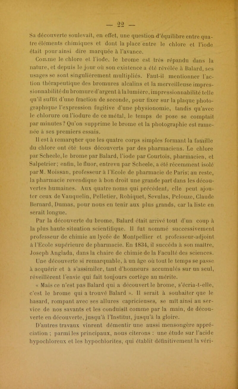 Sa découverte soulevait, en eflet, une question d’équilibre entre qua- tre éléments chimiques et dont la place entre le chlore et l’iode était pour ainsi dire marquée à l’avance. Comme le chlore et l'iode, le brome est très répandu dans la nature, et depuis le jour où son existence a été révélée à Balard, ses usages se sont singulièrement multipliés. Faut-il mentionner l’ac- tion thérapeutique des bromures alcalins et la merveilleuse impres- sionnabilité du bromure d’argent à la lumière, impressionnabilité telle qu’il suflil d’une fraction de seconde, pour lixer sur la plaque photo- graphique l’expression fugitive d’une physionomie, tandis qu’avec le chlorure ou l’iodure de ce métal, le temps de pose se comptait par minutes ? Qu’on supprime le brome et la photographie est rame- née à ses premiers essais. Il est à remarquer que les quatre corps simples formant la famille du chlore ont été tous découverts par des pharmaciens. Le chlore parScheelo.le brome par Balard, l’iode par Courtois, pharmacien, et Salpetrier; enfin, lo lluor, entrevu par Schcele, a été récemment isolé parM. Moissan, professeur à l’KcoIe de pharmacie de Paris; au reste, la pharmacie revendique à bon droit une grande part dans les décou- vertes humaines. Aux quatre noms qui précèdent, elle peut ajou- ter ceux de Vauquelin, Pelletier, Itobiquet, Sevulas, Pclouze, Claude Bernard, Dumas, pour nous en tenir aux plus grands, car la liste en serait longue. Par la découverte du brome, Balard était arrivé tout d’un coup h la plus haute situation scientifique. 11 fut nommé successivement professeur de chimie au lycée de Montpellier et professeur-adjoint à l'Ecole supérieure de pharmacie. En 1834, il succéda à son maître, Joseph Angiada, dans la chaire de chimie de la Faculté des sciences. Une découverte si remarquable, à un âge où tout le temps se passe à acquérir et à s’assimiler, tant d’honneurs accumulés sur un seul, réveillèrent l’envie qui fait toujours cortège au mérite. « Mais ce n’est pas Balard qui a découvert le brome, s’écria-t-elle, c’est le brome qui a trouvé Balard ». Il serait à souhaiter que le hasard, rompant avec ses allures capricieuses, se mît ainsi au ser- vice de nos savants et les conduisit comme par la main, de décou- verte en découverte, jusqu’à l’Institut, jusqu’à la gloire. D’autres travaux vinrent démentir une aussi mensongère appré- ciation ; parmi les principaux, nous citerons : une étude sur l’acide hypochloreux et les hypochlorites, qui établit définitivement lavéri-