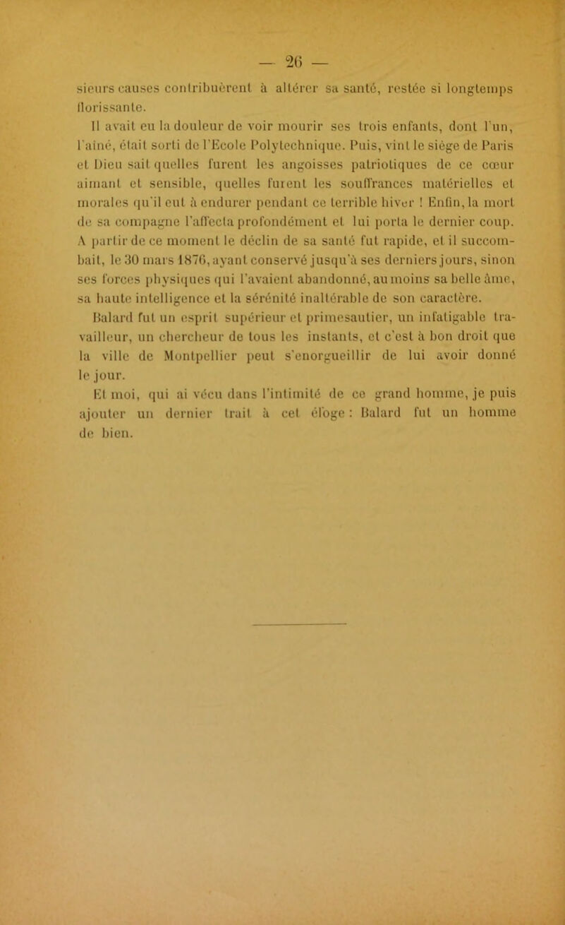 sieurs causes contribuèrent à altérer sa santé, restée si longtemps florissante. Il avait eu la douleur de voir mourir ses trois enfants, dont l'un, l aine, était sorti de l’Ecole Polytechnique. Puis, vint le siège de Paris et Dieu sait quelles furent les angoisses patriotiques de ce cœur aimant et sensible, quelles furent les souffrances matérielles et morales qu'il eut à endurer pendant ce terrible hiver ! Enfin, la mort de sa compagne l’affecta profondément et lui porta le dernier coup. A partir de ce moment le déclin de sa santé fut rapide, et il succom- bait, le 30 mars 187G, ayant conservé jusqu’à ses derniers jours, sinon ses forces physiques qui l’avaient abandonné, au moins sa belle âme, sa haute intelligence et la sérénité inaltérable de son caractère. Balard fut un esprit supérieur et primesaulier, un infatigable tra- vailleur, un chercheur de tous les instants, et c’est à bon droit que la ville de Montpellier peut s'enorgueillir de lui avoir donné le jour. El moi, qui ai vécu dans l’intimité de co grand homme, je puis ajouter un dernier Irait à cet éloge : Balard fut un homme de bien.