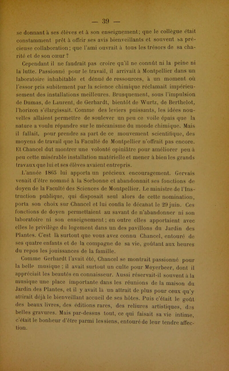 se donnant à ses élèves et à son enseignement; que le collègue était constamment prêt à offrir ses avis bienveillants et souvent sa pré- cieuse collaboration; que l’ami ouvrait à tous les trésors de sa cha- rité et de son cœur ? Cependant il ne faudrait pas croire qu'il ne connût ni la peine ni la lutte. Passionné pour le travail, il arrivait à Montpellier dans un laboratoire inhabitable et dénué de ressources, à un moment où l’essor pris subitement par la science chimique réclamait impérieu- sement des installations meilleures. Brusquement, sous l’impulsion de Dumas, de Laurent, de Gerhardt, bientôt de Wurtz, de Berthelot, l’horizon s’élargissait. Comme des leviers puissants, les idées nou- velles allaient permettre de soulever un peu ce voile épais que la nature a voulu répandre sur le mécanisme du monde chimique. Mais il fallait, pour prendre sa part de ce mouvement scientifique, des moyens de travail que la Faculté de Montpellier n’offrait pas encore. Et Chancel dut montrer une volonté opiniâtre pour améliorer peu à peu celle misérable installation matérielle et mener à bien les grands travaux que lui et ses élèves avaient entrepris. L’année 18(>o lui apporta un précieux encouragement. Gervais venait d’être nommé à la Sorbonne et abandonnait ses fonctions de. doyen de la Faculté des Sciences de Montpellier. Le ministre de l’Ins- truction publique, qui disposait seul alors de cette nomination, porta son choix sur Chancel et lui conlia le décanat le 29 juin. Ces fondions de doyen permettaient au savant de n’abandonner ni son laboratoire ni son enseignement ; en outre elles apportaient avec elles le privilège du logement dans un des pavillons du Jardin des Plantes. C’est là surtout que vous avez connu Chancel, entouré de ses quatre enfants et de la compagne de sa vie, goûtant aux heures du repos les jouissances de la famille. Comme Gerhardt l’avait été, Chancel se montrait passionné pour la belle musique ; il avait surtout un culte pour Meyerbeer, dont il appréciait les beautés en connaisseur. Aussi réservait-il souvent à la musique une place importante dans les réunions de la maison du Jardin des Plantes, et il y avait là un attrait de plus pour ceux qu’y attirait déjeà le bienveillant accueil de ses hôtes. Puis c’était le goût des beaux livres, des éditions rares, des reliures artistiques, des belles gravures. Mais par-dessus tout, ce qui faisait sa vie intime, c’était le bonheur d’être parmi lessiens, entouré de leur tendre affec- tion.