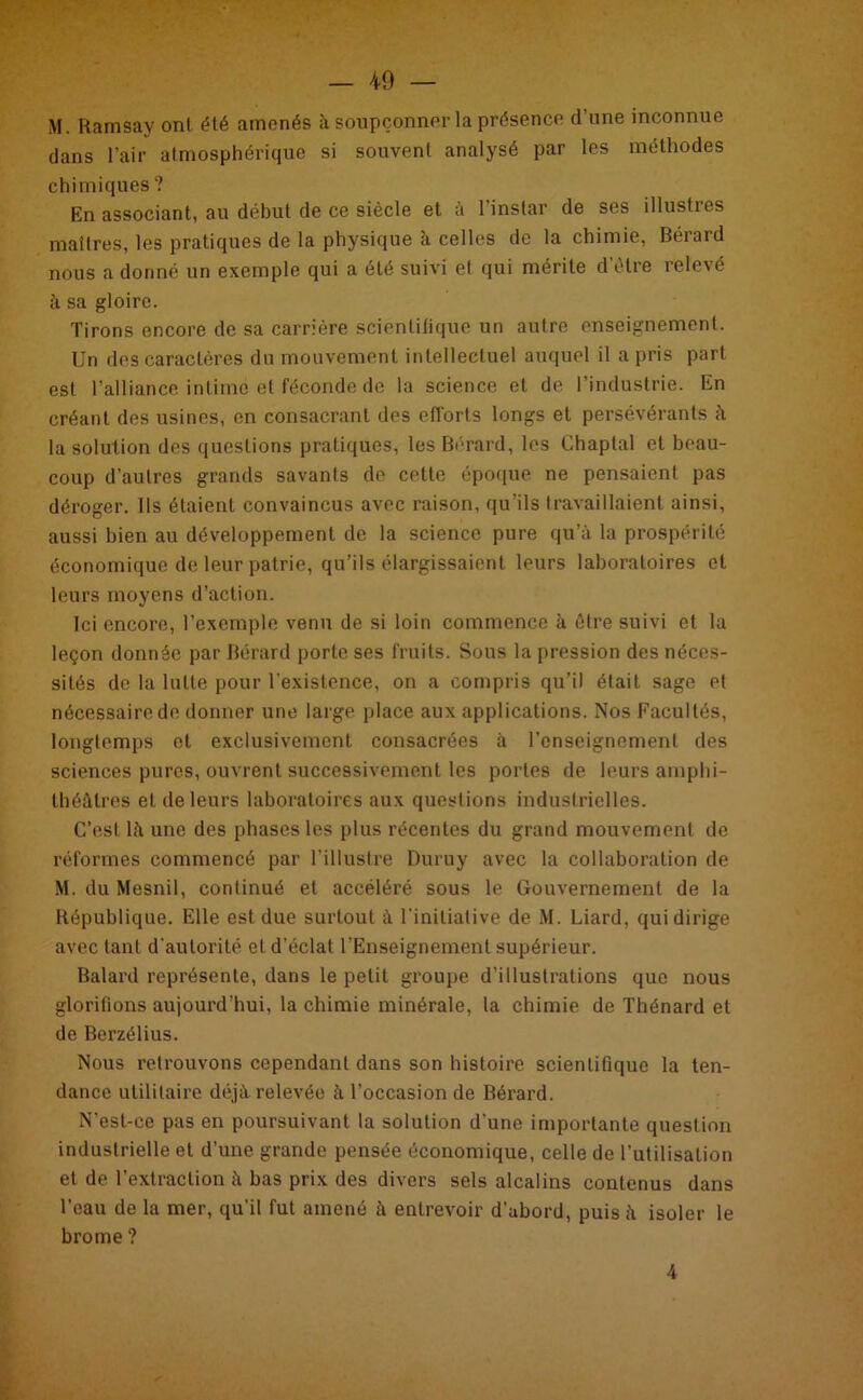 M. Ramsay ont été amenés à soupçonner la présence d’une inconnue dans l’air atmosphérique si souvent analysé par les méthodes chimiques ? En associant, au début de ce siècle et a 1 instar de ses illusties maîtres, les pratiques de la physique à celles de la chimie, Bérard nous a donné un exemple qui a été suivi et qui mérite d’être relevé à sa gloire. Tirons encore de sa carrière scientilique un autre enseignement. Un des caractères du mouvement intellectuel auquel il a pris part est l’alliance intimé et féconde de la science et de l’industrie. En créant des usines, en consacrant des efforts longs et persévérants à la solution des questions pratiques, les Bérard, les Chaptal et beau- coup d’autres grands savants de cette époque ne pensaient pas déroger. Us étaient convaincus avec raison, qu’ils travaillaient ainsi, aussi bien au développement de la science pure qu’à la prospérité économique de leur patrie, qu’ils élargissaient leurs laboratoires et leurs moyens d’action. Ici encore, l’exemple venu de si loin commence à être suivi et la leçon donnée par Bérard porte ses fruits. Sous la pression des néces- sités de la lutte pour l'existence, on a compris qu’il était sage et nécessaire de donner une large place aux applications. Nos Facultés, longtemps et exclusivement consacrées à renseignement des sciences pures, ouvrent successivement les portes de leurs amphi- théâtres et de leurs laboratoires aux questions industrielles. C’est là une des phases les plus récentes du grand mouvement de réformes commencé par l’illustre Duruy avec la collaboration de M. du Mesnil, continué et accéléré sous le Gouvernement de la République. Elle est due surtout à l'initiative de M. Liard, qui dirige avec tant d'autorité et d’éclat l’Enseignement supérieur. Balard représente, dans le petit groupe d’illustrations que nous glorifions aujourd’hui, la chimie minérale, la chimie de Thénard et de Berzélius. Nous retrouvons cependant dans son histoire scientifique la ten- dance utilitaire déjà relevée à l’occasion de Bérard. N’est-ce pas en poursuivant la solution d'une importante question industrielle et d’une grande pensée économique, celle de l’utilisation et de l’extraction à bas prix des divers sels alcalins contenus dans l’eau de la mer, qu’il fut amené à entrevoir d’abord, puis à isoler le brome ? 4