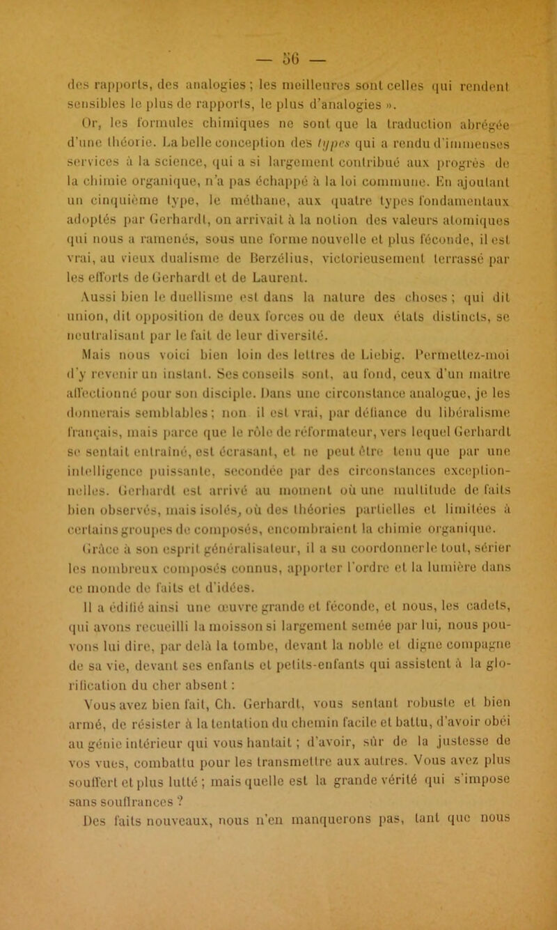 des rapports, des analogies; les meilleures sont celles qui rendent sensibles le plus de rapports, le plus d’analogies ». Or, les formules chimiques ne sont que la traduction abrégée d’une Ihéorie. La belle conception des types qui a rendu d'immenses services à la science, qui a si largement contribué aux progrès de la chimie organique, n'a pas échappé à la loi commune. En ajoutant un cinquième type, le méthane, aux quatre types fondamentaux adoptés par Gerhardl, on arrivait à la notion des valeurs atomiques qui nous a ramenés, sous une forme nouvelle et plus féconde, il est vrai, au vieux dualisme de Berzélius, victorieusement terrassé par les efforts de Gerhardt et de Laurent. Aussi bien le duellisme est dans la nature des choses; qui dit union, dit opposition de deux forces ou de deux étals distincts, se neutralisant par le fait de leur diversité. Mais nous voici bien loin des lettres de Liebig. Permeltez-moi d'y revenir un instant. Ses conseils sont, au fond, ceux d’un maître affectionné pour son disciple. Dans une circonstance analogue, je les donnerais semblables ; non il est vrai, par défiance du libéralisme français, mais parce que le rôle de réformateur, vers lequel Gerhardt se sentait entraîné, est écrasant, et ne peut être tenu que par une intelligence puissante, secondée par des circonstances exception- nelles. Gerhardl est arrivé au moment où une multitude de laits bien observés, mais isolés, où des théories partielles cl limitées à certains groupes de composés, encombraient la chimie organique. Grâce à son esprit généralisateur, il a su coordonncrle tout, sérier les nombreux composés connus, apporter l’ordre et la lumière dans ce monde de faits et d’idées. Il a édifié ainsi une œuvre grande et féconde, cl nous, les cadets, qui avons recueilli la moisson si largement semée par lui, nous pou- vons lui dire, par delà la tombe, devant la noble el digne compagne de sa vie, devant ses enfants el petits-enfants qui assistent à la glo- rification du cher absent ; Vous avez bien fait, Ch. Gerhardt, vous sentant robuste et bien armé, de résister â la tentation du chemin facile el battu, d’avoir obéi au génie intérieur qui vous hantait ; d’avoir, sur de la justesse de vos vues, combattu pour les transmettre aux autres. Vous avez plus souffert et plus lutté ; mais quelle est la grande vérité qui s’impose sans souflranccs ? Des faits nouveaux, nous n’en manquerons pas, tant que nous