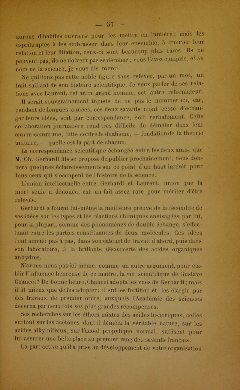 aurons d’habiles ouvriers pour les mettre en lumière ; mais les esprits aptes à les embrasser dans leur ensemble, à trouver leur relation et leur filiation, ceux-ci sont beaucoup plus rares. Ils ne peuvent pas, ils ne doivent pas se dérober ; vous 1 avez compris, et au nom de la science, je vous dis merci. Ne quittons pas cette noble figure sans relever, par un mot, un trait saillant de son histoire scientifique. Je veux parler de ses rela- tions avec Laurent, cet autre grand homme, cet autre réformateur. Il serait souverainement injuste de ne pas le nommer ici, car, pendant de longues années, ces deux savants n'ont cessé d échan- ger leurs idées, soit par correspondance, soit verbalement. Cette collaboration journalière rend très difficile de démêler dans leur œuvre commune, lutte contre le dualisme, —fondation de la théorie unitaire, — quelle est la part de chacun. La correspondance scientifique échangée entre les deux amis, que M. Ch. Gerhardt fils se propose de publier prochainement, nous don- nera quelques éclaircissements sur ce point d'un haut intérêt pour tous ceux qui s’occupent deLhistoire de la science. L'union intellectuelle entre Gerhardt et Laurent, union que la mort seule a dénouée, est un fait assez rare pour mériter d’être relevée. Gerhardt a fourni lui-même la meilleure preuve de la fécondité de ses idées sur l^s types et les réactions chimiques envisagées par lui, pour la plupart, comme des phénomènes de double échange, s’effec- tuant entre les parties constituantes de deux molécules. Ces idées l’ont amené pas à pas, dans son cabinet de travail d’abord, puis dans son laboratoire, à la brillante découverte des acides organiques anhydres. N’avons-nous pas ici même, comme un autre argument, pour éta- blir l’influence heureuse de ce maître, la vie scientifique de Gustave Chancel? De bonne heure, Chancel adopta les vues de Gerhardt; mais il fit mieux que de les adopter: il sut les fortifier et les élargir par des travaux de premier ordre, auxquels l’Académie des sciences décerna par deux fois ses plus grandes récompenses. Ses recherches sur les éthers mixtes des acides bi-boriques, celles surtout sur les acétones dont il démêla la véritable nature, sur les acides alkylnitreux, sur l’acool propylique normal, suffisent pour lui assurer une belle place au premier rang des savants français. La part active qu il a prise au développement de votre organisation