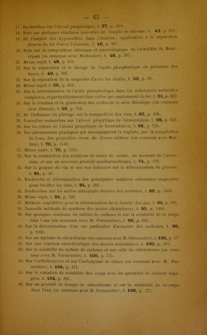 — 63 17 Recherches sur l’alcool propionique, t. 37, p. 410. 18. Note sur quelques réactions nouvelles de l’oxyde de chrome, t. 43, p. 927. 19. De l’emploi des hyposulfites dans l'analyse ; application à la séparation directe du fer d’avec l'alumine, t. 46, p. 987. 20. Note sur la composition chimique et minéralogique de l’aérolithe de Mont- réjean (en commun avec Moitessier), t. 48, p. 267. 21. Même sujet, t. 48, p. 479. 22. Sur la séparation et le dosage de l’acide phosphorique en présence des bases, t. 49, p. 997. 23. Sur la séparation de la magnésie d’avec les alcalis, t. 50, p. 94. 24. Même sujet, t. 50, p. 416. 25. Sur la détermination de l’acide phosphorique dans les substances naturelles complexes, et particulièrement dans celles qui contiennent du fer, t. 51, p. 882. 26. Sur la réaction et la génération des acides de la série thionique (en commun avec Diacon), t. 56, p. 710. 27. De l'influence du plâtrage sur la composition des vins, t. 60, p. 408. 28. Nouvelles recherches sur l'alcool propylique de fermentation, t. 68, p. 659. 29. Sur les éthers de l’alcool propylique de fermentation, t. 68, p. 726. 30. Des phénomènes physiques qui accompagnent la rupture, par la congélation de l’eau, des projectiles creux de divers calibres (en commun avec Mar- tins), t. 70, p. 1149. 31. Même sujet, t. 70, p. 1251. 32. Sur la contraction des solutions de sucre de canne, au moment de l'inver- sion, et sur un nouveau procédé saccharimétrique, t. 74, p. 376. 33. Sur la gomme du vin et sur son influence sur la détermination du glucose, t. 81, p. 46. 34. Recherche et détermination des principales matières colorantes employées pour falsifier les vins, t. 84, p 348. 35. Recherches sur les acides nitrogénés dérivés des acétones, t. 86. p. 1405. 36. Même sujet, l. 94, p. 399. 37. Méthode expéditive pour la détermination de la densité des gaz, l. 94, p. 626. 38. Nouvelle méthode de synthèse des acides alkylnitreux, t. 95, p. 1466. 39. Sur quelques réactions du sulfure île carbone et sur la solubilité de ce corps dans l’eau (eu commun avec M. Parmentier), t. 99, p. 892. 40. Sur la détermination d’un cas particulier d’isomérie des acétones, t. 99, p. 1053. 41. Sur uu hydrate, de chloroforme (en commun avec M. Parmentier), 1.100, p. 27. 42. Sur une réaction caractéristique des alcools secondaires, t. 100, p. 601. 43. Sur la solubilité du sulfure de carbone et sur celle du chloroforme (en com- mua avec M. Parmentier), t. 100, p. 773. 44. Sur l’orthobutyrate et sur l'isobutyrate de chaux (eu commun avec M. Par- mentier), t. 104, p. 474. 45. Sur la variation de solubilité des corps avec les quantités de chaleur déga- gées, t. 104, p. 881. 46. Sur un procédé de dosage du chloroforme et sur la solubilité de ce corps