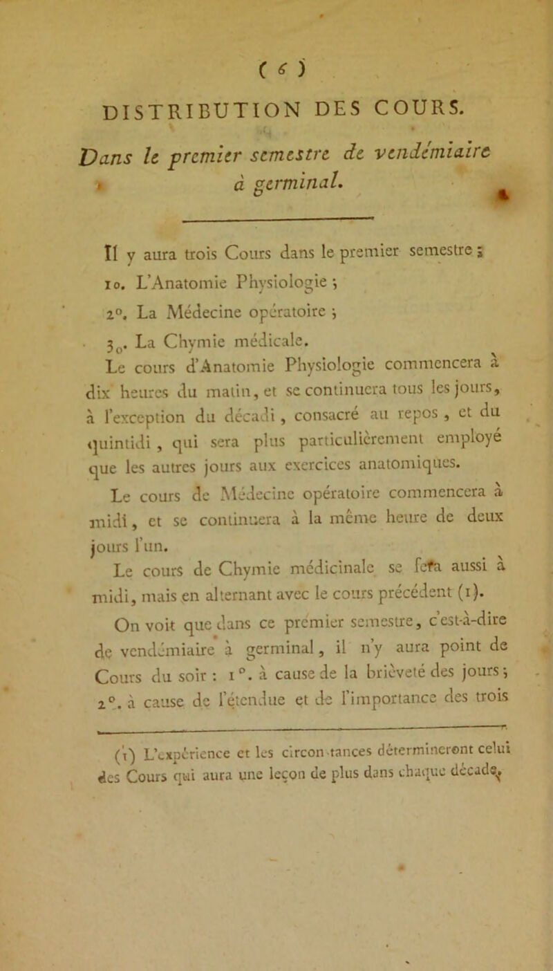 DISTRIBUTION DES COURS. C» v Vans le premier semestre de vendémiaire à germinal. Il y aura trois Cours dans le premier semestre j io. L’Anatomie Physiologie-, z°. La Médecine opératoire ; 3t>. La Chymie médicale. Le cours d’Anatomie Physiologie commencera a dix heures du matin, et se continuera tous les jours, à l’exception du décadi, consacré au repos , et du quintidi , qui sera plus particulièrement employé que les autres jours aux exercices anatomiques. Le cours de Médecine opératoire commencera à midi, et sc continuera à la même heure de deux jours l’un. Le cours de Chymie médicinale, se lofa aussi a midi, mais en alternant avec le cours précédent (i). On voit que dans ce premier semestre, c’est-à-dire de vendémiaire à germinal, il n y aura point de Cours du soir : i°. à cause de la brièveté des jours; 2°. à cause de l’étendue et de l’importance des trois ( t) L’expérience et les circon tances détermineront celui des Cours qui aura une leçon de plus dans chaque décade^.