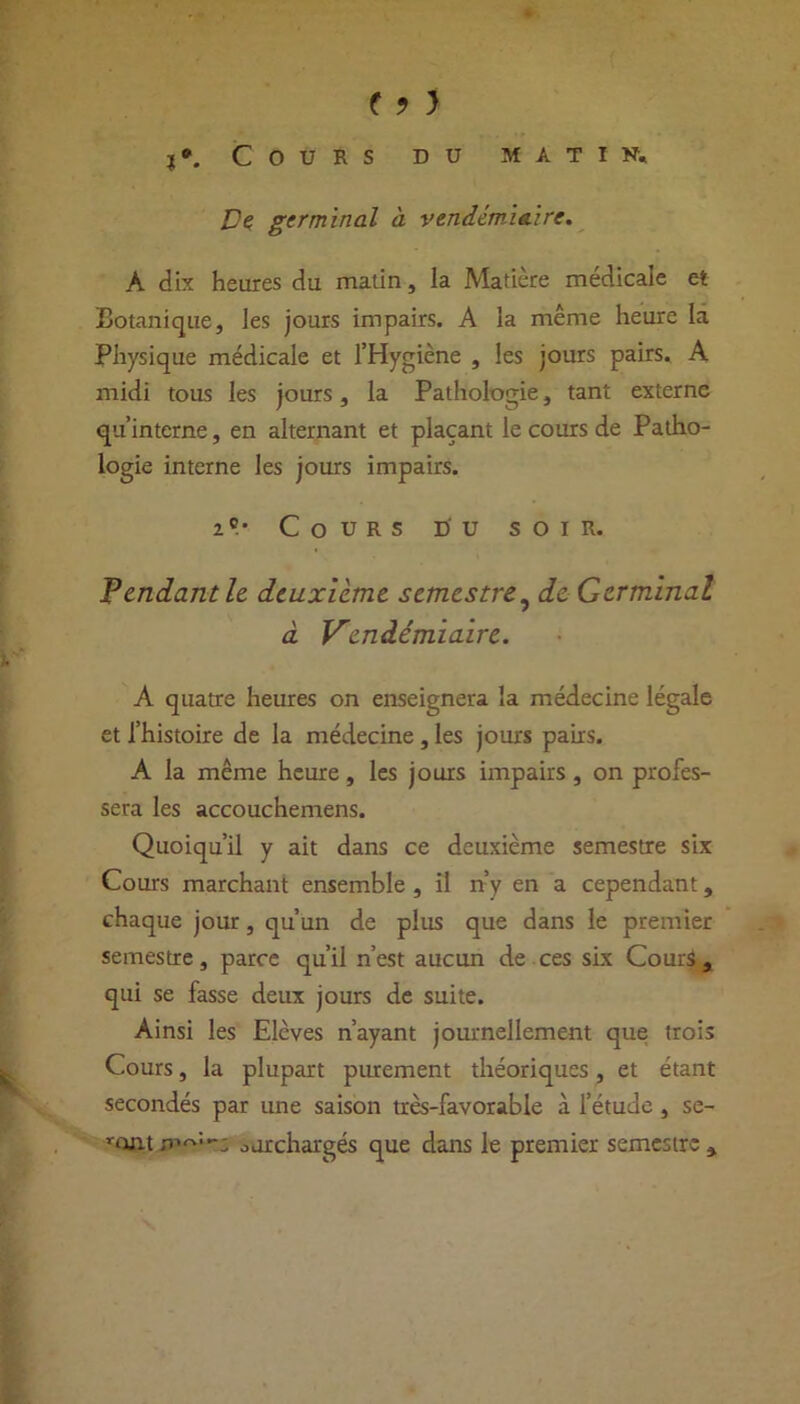 ( ? > j*. Cours du matin. De germinal à vendémiaire. A dix heures du matin, la Matière médicale et Botanique, les jours impairs. A la même heure la Physique médicale et l’Hygiène , les jours pairs. A midi tous les jours, la Pathologie, tant externe qu’interne, en alternant et plaçant le cours de Patho- logie interne les jours impairs. 2 e.- Cours du soir. Tendant h deuxieme semestre, de Germinal à Vendémiaire. A quatre heures on enseignera la médecine légale et l’histoire de la médecine , les jours pans. A la même heure, les jours impairs , on profes- sera les accouchemens. Quoiqu’il y ait dans ce deuxième semestre six Cours marchant ensemble, il n’y en a cependant, chaque jour, qu’un de plus que dans le premier semestre, parce qu’il n’est aucun de ces six Cours a qui se fasse deux jours de suite. Ainsi les Elèves n’ayant journellement que trois Cours, la plupart purement théoriques, et étant secondés par une saison très-favorable à l’étude, se- ront surchargés que dans le premier semestre 5