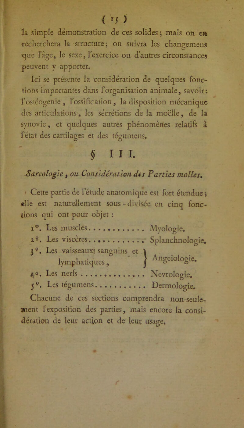 { *5 ) la simple démonstration de ces solides -, mais on en recherchera la structure-, on suivra les chana-emens O que l’àge, le sexe, l’exercice ou d’autres circonstances peuvent y apporter. Ici se présente la considération de quelques fonc- tions importantes dans l’organisation animale, savoir: f ostéogénie, l’ossification, la disposition mécanique des articulations, les sécrétions de la moelle, de la synovie, et quelques autres phénomènes relatifs à i’état des cartilages et des tégumens. § III. Sarcologie 3 ou Considération dis Parties molles. > Cette partie de l’étude anatomique est fort étendue, «lie est naturellement sous - divisée en cinq fonc- tions qui ont pour objet : x®. Les muscles Myologie. 2». Les viscères Splanchnologie, 3°. Les vaisseaux'sanguins et Î lymphatiques, J ^ngei°l°g'e* 40. Les nerfs Nevrologie. 50. Les tégumens Dermologie. Chacune de ces sections comprendra non-seule-, ment l’exposition des parties, mais encore la consi- dération de leur action et de leur usage.