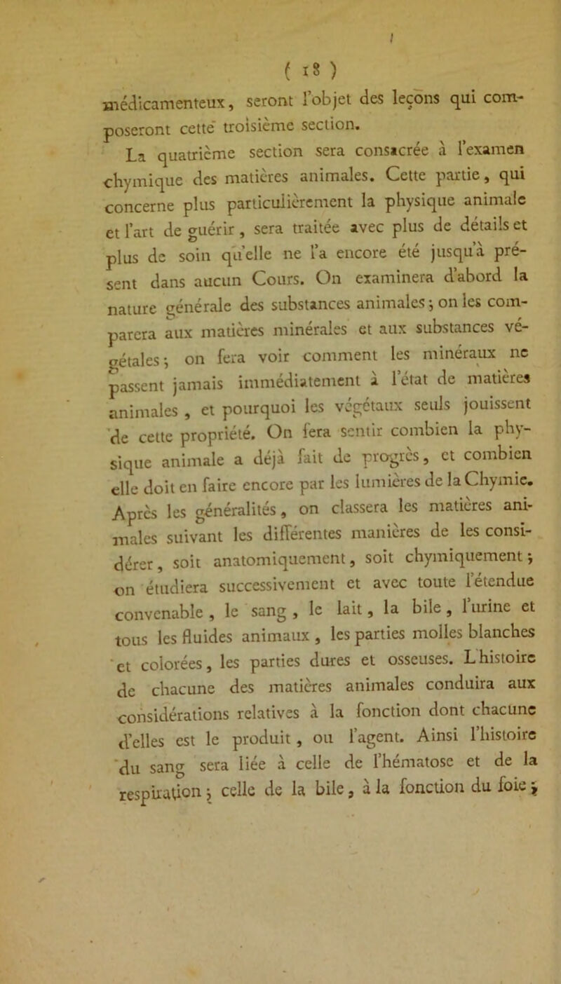 médicamenteux, seront 1 objet des leçons qui com- poseront cette troisième section. La quatrième section sera consacrée à l’examen chymique des matières animales. Cette partie, qui plus particulièrement la physique animale et l’art de guérir, sera traitée avec plus de détails et plus de soin quelle ne l’a encore été jusqu’à pré- sent dans aucun Cours. On examinera d’abord la nature générale des substances animales ; on les com- parera aux matières minérales et aux substances vé- gétales-, on fera voir comment les minéraux ne passent jamais immédiatement à l’état de matières animales , et pourquoi les végétaux seuls jouissent de cette propriété. On fera sentir combien la phy- sique animale a déjà fait de progrès, et combien elle doit en faire encore par les lumières de laChymic. Après les généralités, on classera les matières ani- males suivant les différentes manières de les consi- dérer, soit anatomiquement, soit chymiquement j on étudiera successivement et avec toute letendue convenable, le sang, le lait, la bile, 1 urine et tous les fluides animaux , les parties molles blanches et colorées, les parties dures et osseuses. Lhistoire de chacune des matières animales conduira aux considérations relatives à la fonction dont chacune d’elles est le produit, ou l’agent. Ainsi l’histoire du sang sera liée à celle de l’hématose et de la respiraffon} celle de la bile, à la fonction du foie