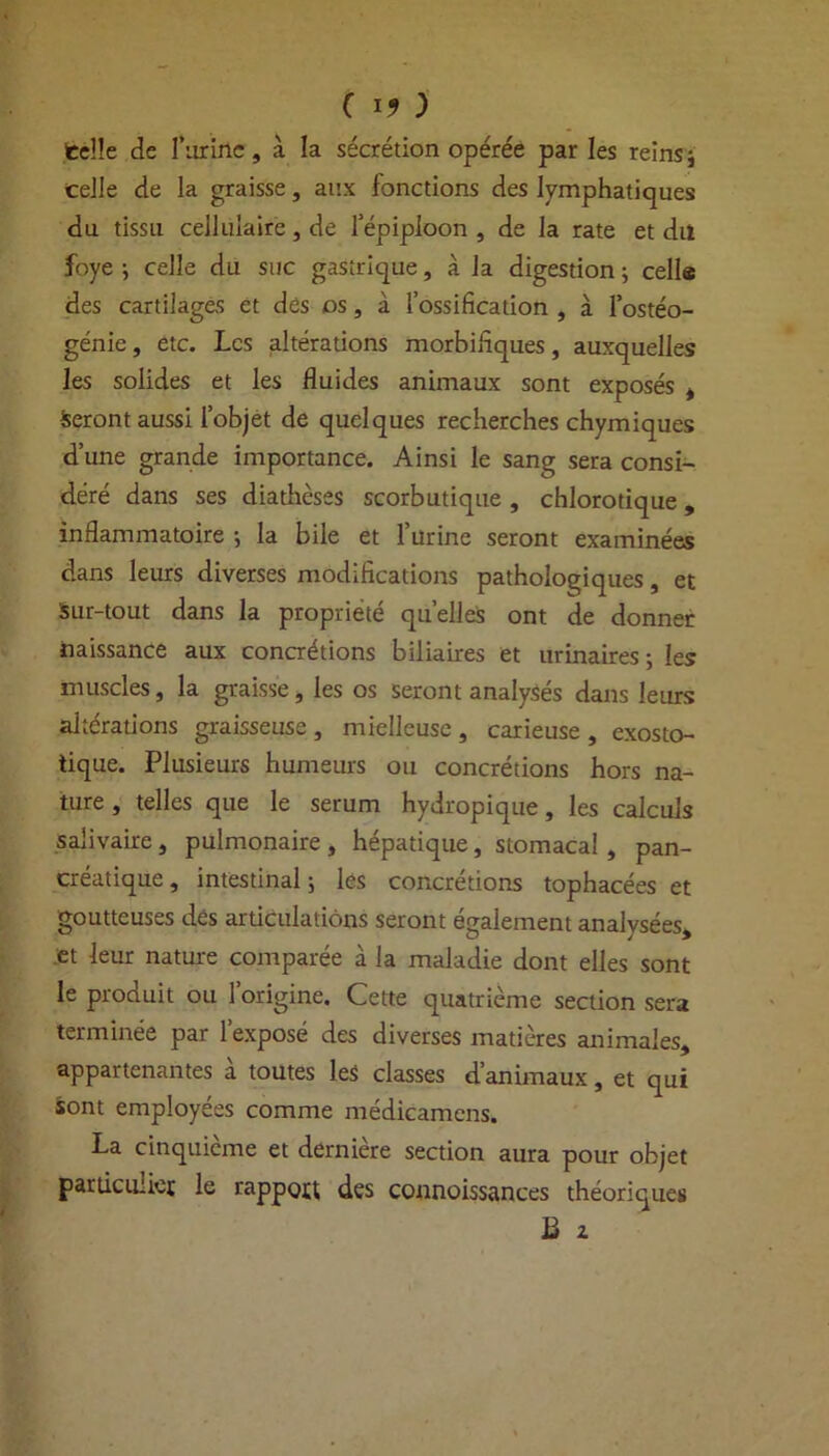 telle de l’iirinc, à la sécrétion opérée parles reins; celle de la graisse, aux fonctions des lymphatiques du tissu cellulaire, de l’épiploon , de la rate et dit foye ; celle du suc gastrique, à la digestion ; cells des cartilages et des os, à l’ossification , à l’ostéo- génie , etc. Les altérations morbifiques, auxquelles les solides et les fluides animaux sont exposés , Seront aussi l’objet de quelques recherches chymiques d’une grande importance. Ainsi le sang sera consi- déré dans ses diathèses scorbutique , chlorotique, inflammatoire •, la bile et 1 urine seront examinées dans leurs diverses modifications pathologiques, et Sur-tout dans la propriété quelles ont de donner naissance aux concrétions biliaires et urinaires; les muscles, la graisse, les os seront analysés dans leurs altérations graisseuse , mielleuse , carieuse , exosto- tique. Plusieurs humeurs ou concrétions hors na- ture , telles que le sérum hydropique, les calculs salivaire, pulmonaire , hépatique, stomacal , pan- créatique , intestinal ; les concrétions tophacées et goutteuses des articulations seront également analysées, et leur nature comparée à la maladie dont elles sont le produit ou l’origine. Cette quatrième section sera terminée par l’exposé des diverses matières animales, appartenantes à toutes les classes d’animaux, et qui sont employées comme médicamens. La cinquième et dernière section aura pour objet parüculiet le rappott des connoissances théoriques