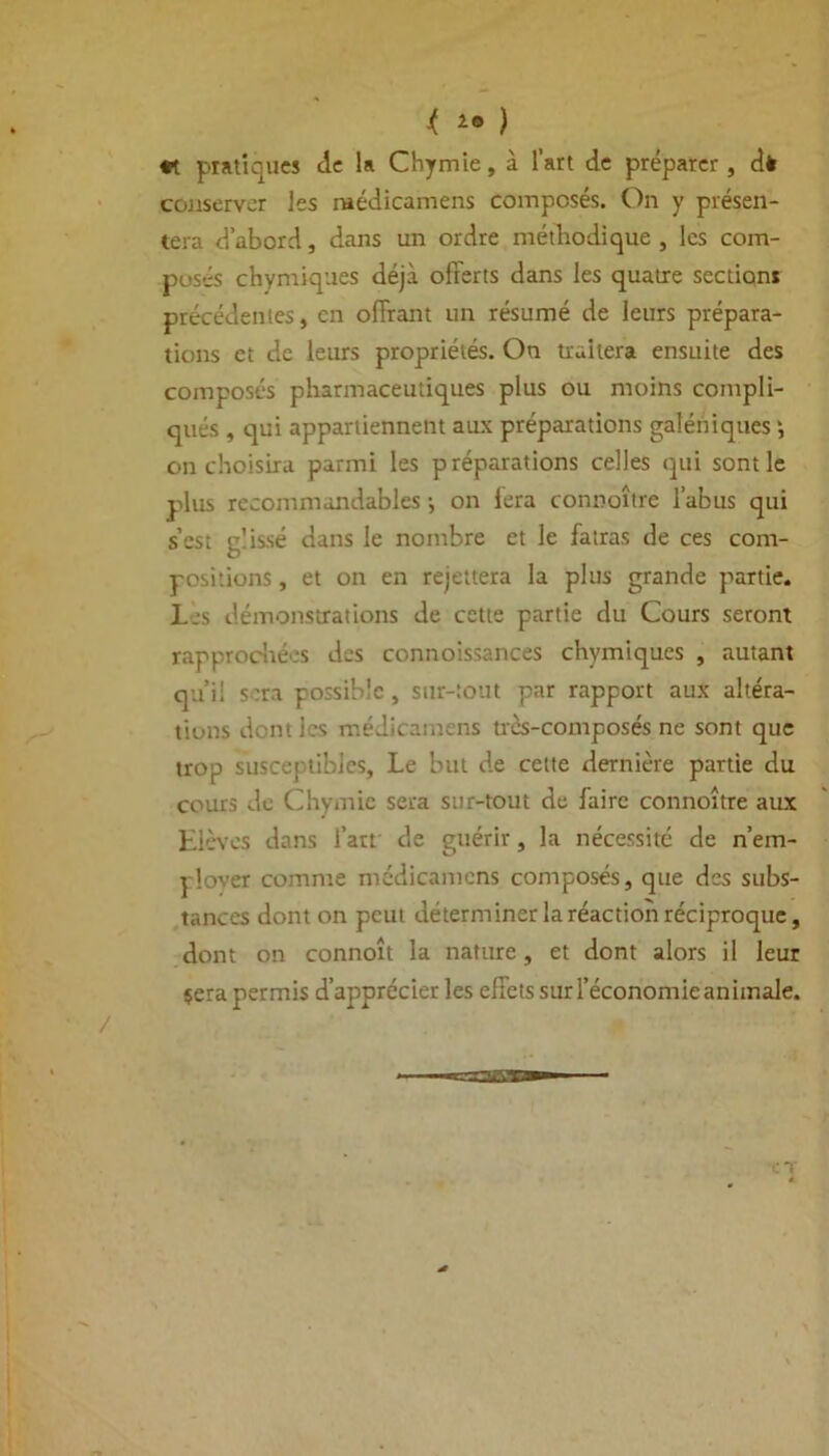 < 28 ) *t pratiques de la Chymie, à l’art de préparer , dè conserver les raédicamens composés. On y présen- tera d’abord, dans un ordre méthodique , les com- posés chymiques déjà offerts dans les quatre sections précédentes, en offrant un résumé de leurs prépara- tions et de leurs propriétés. On traitera ensuite des composés pharmaceutiques plus ou moins compli- qués , qui appartiennent aux préparations galéniques on choisira parmi les préparations celles qui sont le plus recommandables ^ on lera connoîtrc l’abus qui s’est glissé dans le nombre et le fatras de ces com- positions , et on en rejettera la plus grande partie. Les démonstrations de cette partie du Cours seront rapprochées des connoissances chymiques , autant qu’il s:ra possible, sur-tout par rapport aux altéra- tions dont les médicamens trcs-composés ne sont que trop susceptibles. Le but de cette dernière partie du cours de Chymie sera sur-tout de faire connoître aux Elèves dans l’art de guérir, la nécessité de n’em- plover comme médicamens composés, que des subs- tances dont on peut déterminer la réaction réciproque, dont on connoît la nature, et dont alors il leur çera permis d’apprécier les effets sur l'économie animale.