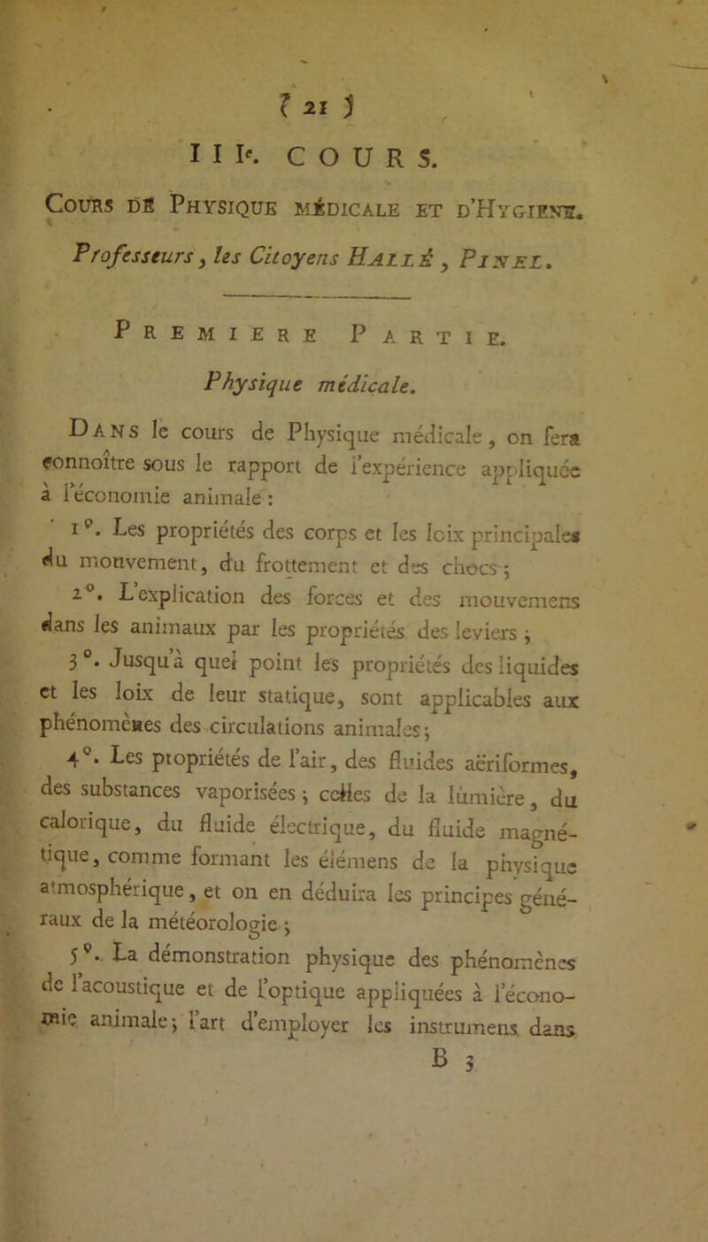 III*. COURS. Cours db Physique médicale et d'Hygiene. Professeurs, les Citoyens Hallé , Pixel. Première Partie. Physique médicale. Dans le cours de Physique médicale, on fera eonnoitre sous le rapport de i expérience appliquée a 1 économie animale : i p. Les propriétés des corps et les Icix principale* du mouvement, du frottement et des chocs 5 2.0. Lexplication des forces et des mouvemens dans les animaux par les propriétés des leviers ; 3°. Jusqua quel point les propriétés des liquides et les loix de leur statique, sont applicables aux phénomèaes des circulations animales; 4 • Les ptoprietes de lair, des fluides aëriformes, des substances vaporisées ; cciies de la lumière, du calorique, du fluide électrique, du fluide magné- tique, comme formant les éiémens de la physique atmosphérique, et on en déduira les principes géné- raux de la météorologie ; 5 .. La démonstration physique des phénomènes de 1 acoustique et de l’optique appliquées à 1 écono- mie animale; lart demployer les instrumens. dan?