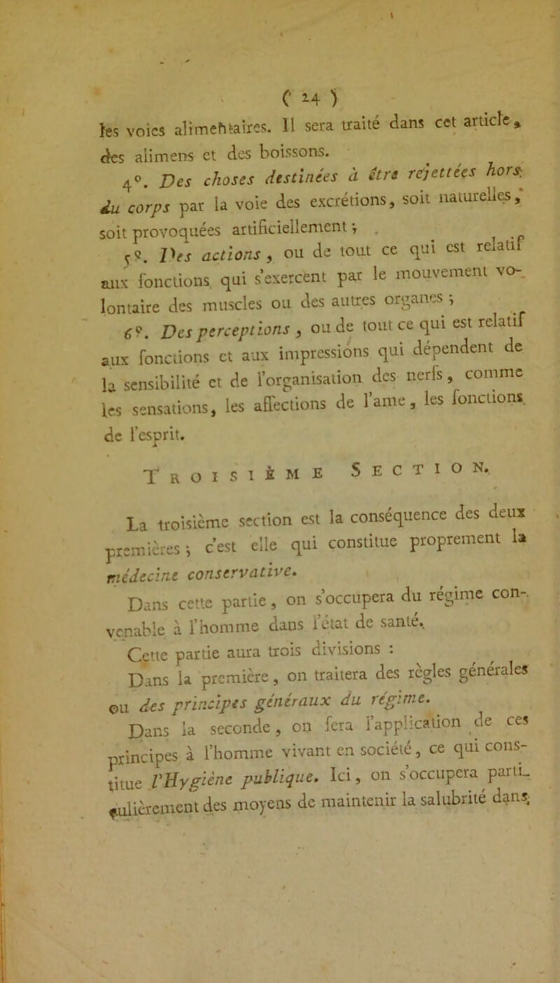 C 14 ) les voies alimehtaires. 11 sera traité dans cet article* des ali mens et des boissons. 4°. Des choses destinées à être rë)ettees hors-, lu corps par la voie des excrétions, soit naturelles, soit provoquées artificiellement-, . ï Des actions , ou de tout ce qui est relatif aux fonctions qui s’exercent par le mouvement vo- lontaire des muscles ou des autres organes ; 6?. Des perceptions , ou de tout ce qui est relatif aux fonctions et aux impressions qui dépendent de b sensibilité et de l’organisation des nerfs, comme les sensations, les affections de famé, les fonctions. de l’esprit. Troisième Section. La troisième section est la conséquence des deux premières i c’est elle qui constitue proprement u médecine conservative. Dans cette partie, on s’occupera du régime con-, vcnable à l’homme dans l’état de santé. Cette partie aura trois divisions . Dans U première, on traitera des règles générales ©u des principes généraux du régime. Dans la seconde, on fera l’application de ces principes à l’homme vivant en société, ce qui cons- titue VHygiène publique. Ici, on s’occupera parti- culièrement des moyens de maintenir la salubrité d?ns.