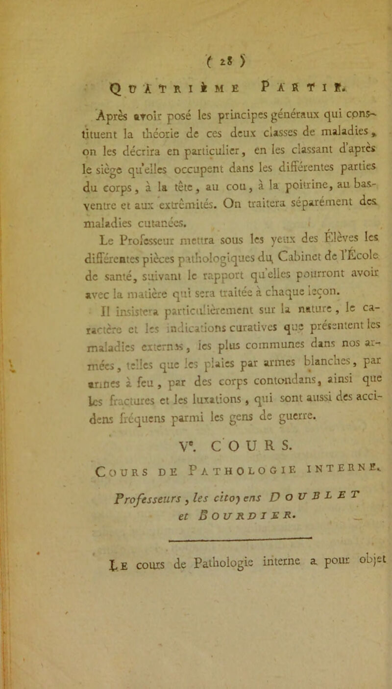 Q ü 'à T k i i m e Partir. Après avoir posé les principes généraux qui cpns- tituent la théorie de ces deux eusses de maladies y on les décrira en particulier, en les classant d apres le siège quelles occupent dans les differentes parties du corps, à la tête, au cou, a la poitrine, au bas- ventre et aux extrémités. On traitera séparément des maladies cutanées. i Le Professeur mettra sous les yeux des Élevés les différentes pièces pathologiques du, Cabinet de 1 Lcole de santé, suivant le rapport quelles pourront avoir avec la matière qui sera traitée a chaque leçon. Il insiste’a particulièrement sut ta nature , le ca- ractère et les indications curatives que présentent les maladies extemx, ics plus communes dans nos ar- mées , telles que les plaies par armes blanches, par •nnes à feu, par des corps contondans, ainsi que ks fractures et les luxations, qui sont aussi des acci- dens fréquens parmi les gens de guerre. Ve. COURS. Cours de Pathologie interne,. Professeurs , les citof ens Doublet et Bourbier. _ Le cours de Pathologie interne a pour objet