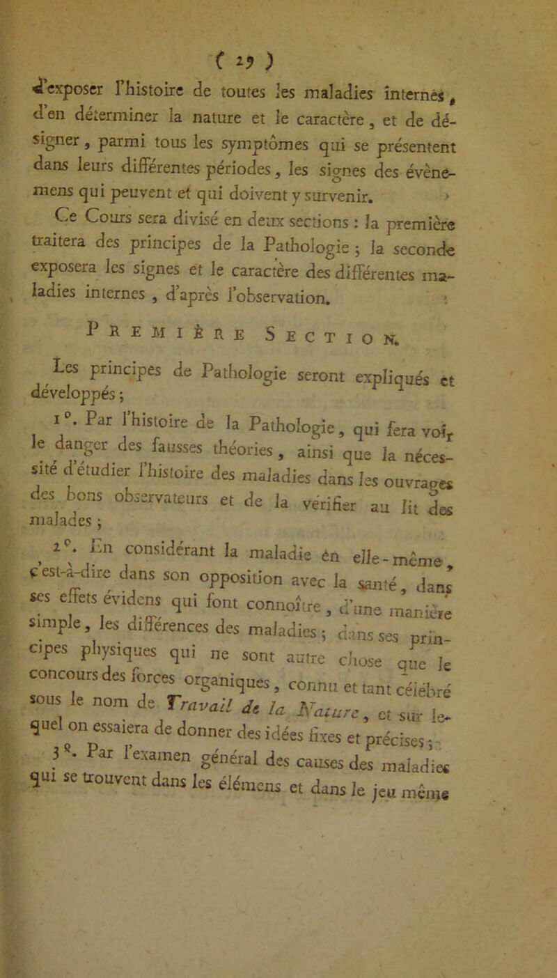 { I? ) «iexposer Ihistoire de toutes les maladies internés, den déterminer la nature et le caractère, et de dé- signer , parmi tous les symptômes qui se présentent dans leurs différentes périodes, les signes des évène- mens qui peuvent et qui doivent y survenir. > Ce Cours sera divisé en deux sections : la première traitera des principes de la Pathologie ; la seconde exposera les signes et le caractère des différentes ma- ladies internes , d’après l’observation. Première Section. les principes de Pathologie seront expliqués et développés ; ^ i°. Par l’histoire de la Pathologie, qui fera voir le danger des fausses théories , ainsi que la néces- site detudier l’histoire des maladies dans les ouvrage* des bons observateurs et de la vérifier au lit des malades ; , C ,L consîdérant k maladie en elle-même cesl-a-chre dans son opposition avec la santé, dans ses effets evidens qui font connoître , dune manié,e simple les dtSerences des maladies ; dans ses prin- cpes physiques qui ne son, aune ci,ose al k concours des forces organiques, connu et tan, célébré sous le nom de Travail dt !a K „ „ ^ quel on essaiera de donner des idées fixes e, précises -, ? '  '«amen général des causes des maladie, qu, se trouvent dans les élémens e, dans le jeu même