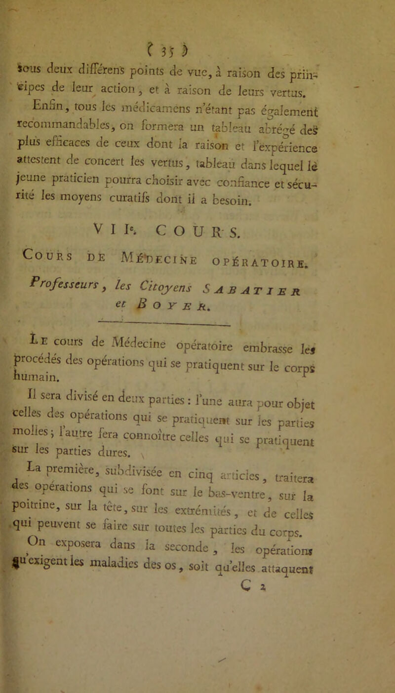 ious deux difTeren's points de vue, à raison des prin- cipes de leur action, et à raison de leurs vertus. Enün, tous les médicamens n étant pas également recommandables, on formera un tableau abrégé des plus efficaces de ceux dont la raison et lexpérience attestent de concert les vertus, tableau dans lequel lè jeune praticien pourra choisir avec confiance et sécu- rité les moyens curatifs dont il a besoin. V I Ie» COURS. Cours de Médecine opératoire. Professeurs, les Citoyens Sabatier et B o Y E A. Le cours de Médecine opératoire embrasse les procédés des opérations qui se pratiquent sur le corps humain. r Il sera divisé en deux parties : l’une aura pour objet celles des opérations qui se pratique» sur les parties moues ; 1 autre fera çonnoître celles qui se pratiquent sur les parties dures. La première, subdivisée en cinq articles, traiter» des opérations qui se font sur le bas-ventre, sur la poitrine, sur la tête, sur les extrémités, et de celles qui peuvent se faire sur toutes les parties du corns. On exposera dans la seconde , les opérations gu exigent les maladies des os, soit quelles attaquent C *