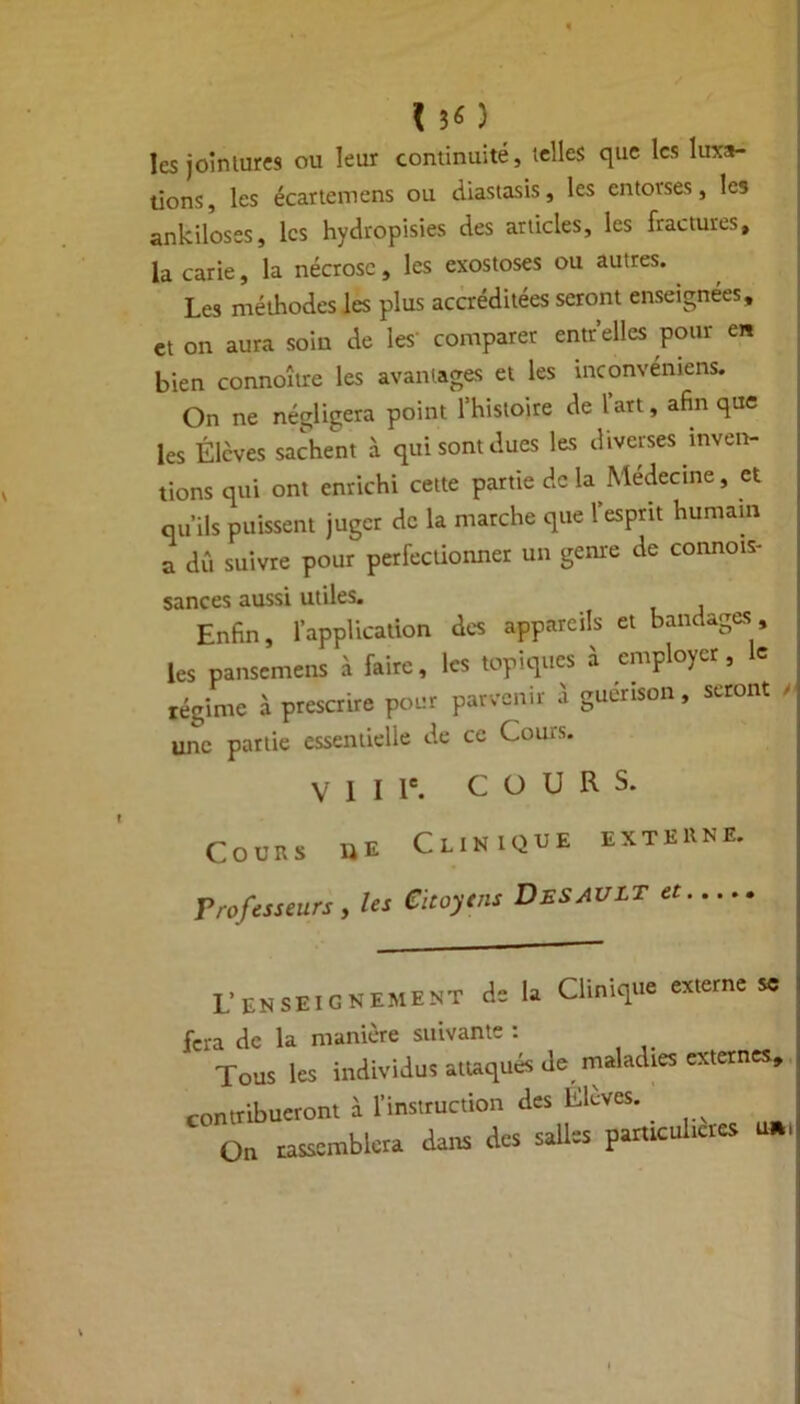 I 30 les joinlurcs ou leur continuité, telles que les luxa- tions, les écariemens ou diastasis, les entorses, les ankiloses, les hydropisies des articles, les fractures, la carie, la nécrose , les exostoses ou autres. Les méthodes les plus accréditées seront enseignées, et on aura soin de les comparer entr’elles pour en bien connoître les avantages et les tnconvemens. On ne négligera point rhistoire de l’art, afin que les Élèves sachent à qui sont dues les diverses inven- tions qui ont enrichi cette partie de la Médecine, et qu’ils puissent juger de la marche que l’esprit humain a dû suivre pour perfectionner un genre de connois- sances aussi utiles. Enfin, l’application des appareils et bandages les pansemens à faire, les topiques à employer, le régime à prescrire pour parvenir à guérison, seront / une partie essentielle de ce Cou* s. V 1 I Ie. COURS. Cours ue Clinique externe, Professeurs, les Citoyens Desault et.... L’ENSEIGNEMENT de la Clinique externe sc fera de la manière suivante : Tous les individus attaqués de maladies externes, contribueront à l’instruction des Elèves. On rassemblera dans des salles paruculicies Uftt