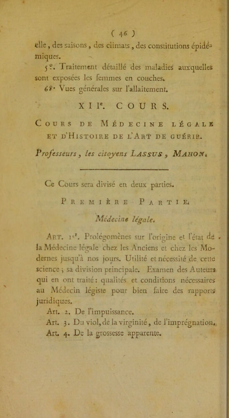 elle, des saisons, des climats , des constitutions épidé^ miqucs. 5?. Traitement détaillé des maladies auxquelles sont exposées les femmes en couches. 6S‘ Vues générales sur l’allaitement. X I Ie. COURS. Cours de Médecine légale et d’Histoire de l’AhT de guérir. Professeurs, les citoyens Las sus , MAHOy, Ce Cours sera divisé en deux parties. Première Partie. Médecine légale, Art. i'*. Prolégomènes sur l'origine et l’état dd • la Médecine légale chez les Anciens et chez les Mo- dernes jusqu’à nos jours. Utilité et nécessité de cette science ; sa division principale. Examen des Auteurs qui en ont traité: qualités et conditions nécessaires au Médecin légiste pour bien faire des rapports juridiques. Art. z. De l’impuissance. Art. 3. Du viol, de la virginité, de l’imprégnation. Art. 4. De la grossesse apparente.