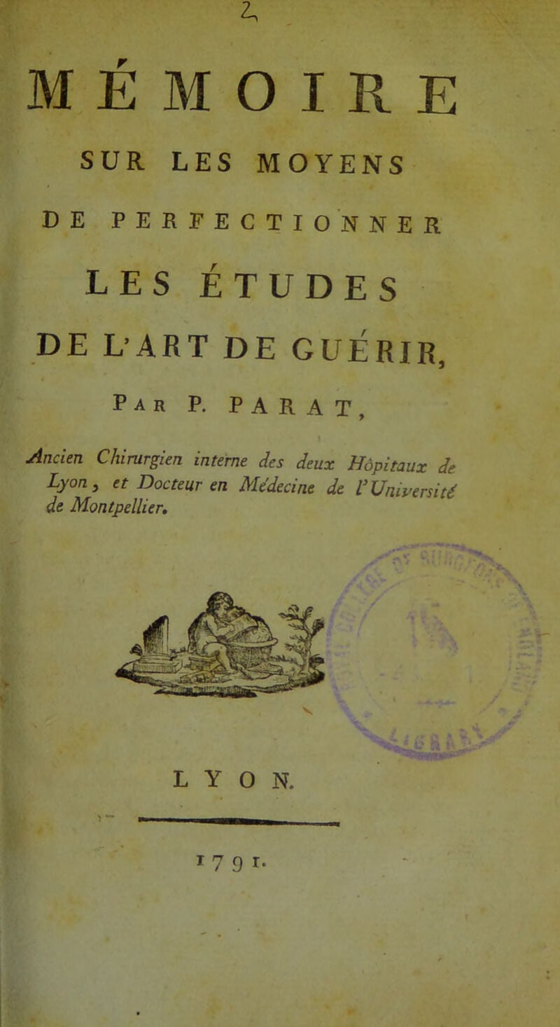 2. MÉMOIRE SUR LES MOYENS DE PERFECTIONNER LES ÉTUDES DE UART DE GUÉRIR, Par P. PARAT, Mden Chirurgien interne des deux Hôpitaux de Lyon, et Docteur en Médecine de VUniversité de Montpellier. LYON. W '791-