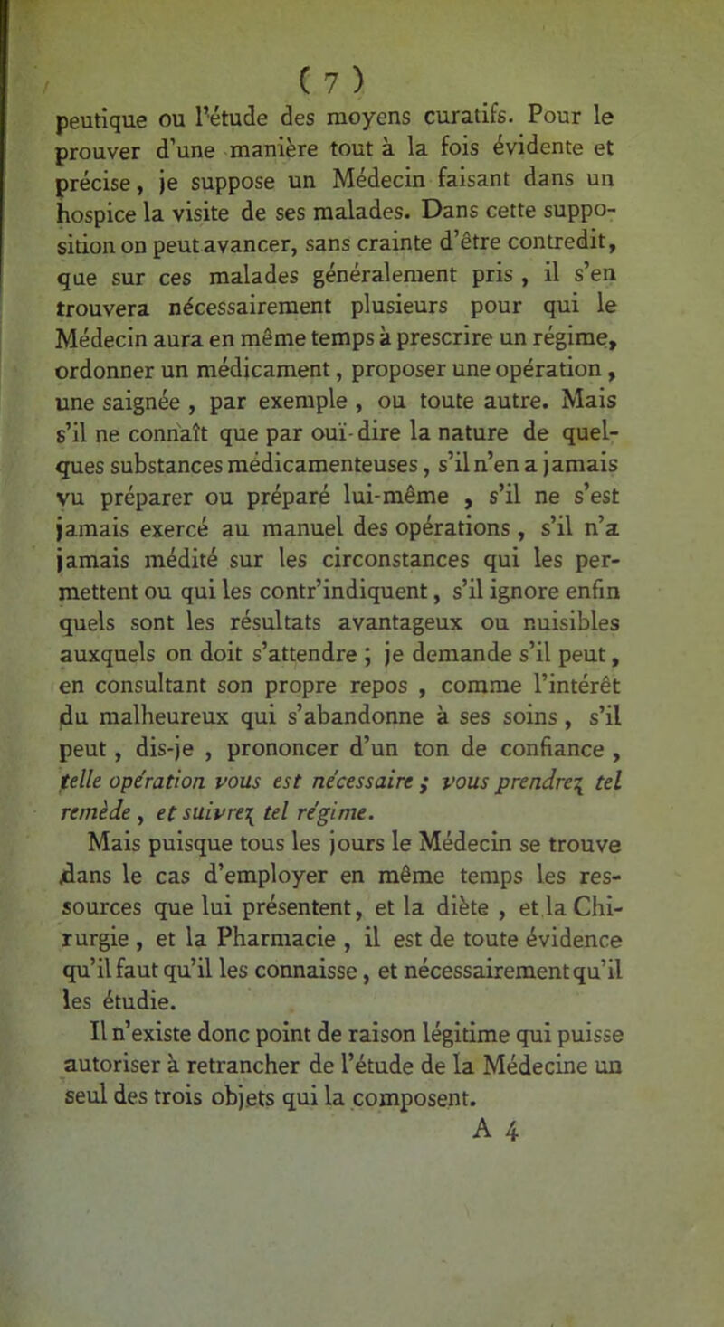 peutique ou l’étude des moyens curatifs. Pour le prouver d’une manière tout à la fois évidente et précise, je suppose un Médecin faisant dans un hospice la visite de ses malades. Dans cette suppo- sition on peut avancer, sans crainte d’être contredit, que sur ces malades généralement pris , il s’en trouvera nécessairement plusieurs pour qui le Médecin aura en môme temps à prescrire un régime, ordonner un médicament, proposer une opération, une saignée , par exemple , ou toute autre. Mais s’il ne connaît que par ouï- dire la nature de quel- ques substances médicamenteuses, s’il n’en a jamais vu préparer ou préparé lui-même , s’il ne s’est jamais exercé au manuel des opérations , s’il n’a jamais médité sur les circonstances qui les per- mettent ou qui les contr’indiquent, s’il ignore enfin quels sont les résultats avantageux ou nuisibles auxquels on doit s’attendre ; je demande s’il peut, en consultant son propre repos , comme l’intérêt du malheureux qui s’abandonne à ses soins, s’il peut, dis-je , prononcer d’un ton de confiance , felle opération vous est nécessaire ; vous prendre^ tel remède y et suivre^ tel régime. Mais puisque tous les jours le Médecin se trouve /dans le cas d’employer en même temps les res- sources que lui présentent, et la diète , et la Chi- rurgie , et la Pharmacie , il est de toute évidence qu’il faut qu’il les connaisse, et nécessairement qu’il les étudie. Il n’existe donc point de raison légitime qui puisse autoriser à retrancher de l’étude de la Médecine un seul des trois objets qui la composent.