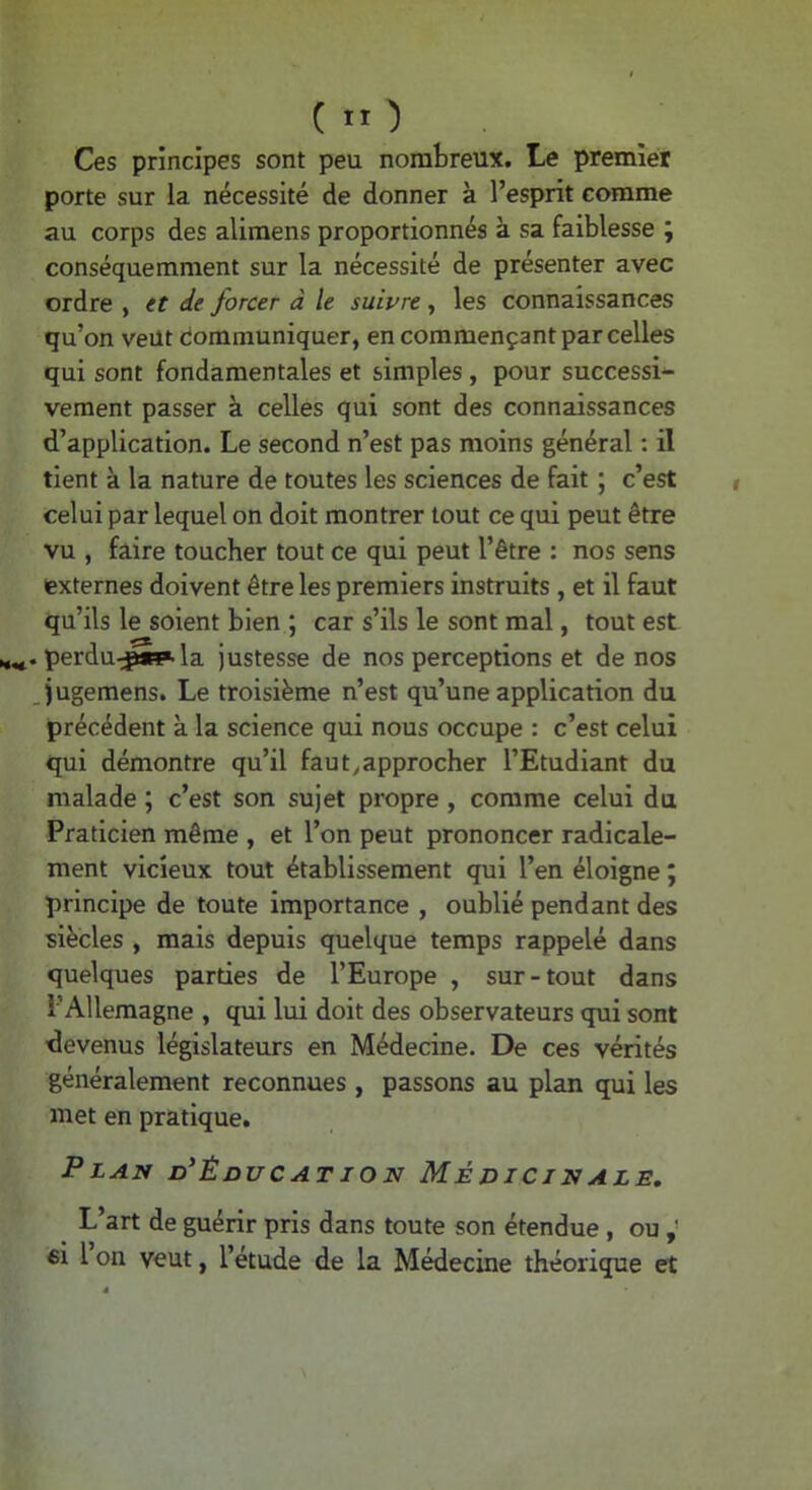 Ces principes sont peu nombreux. Le premier porte sur la nécessité de donner à l’esprit comme au corps des alimens proportionnés à sa faiblesse ; conséquemment sur la nécessité de présenter avec ordre , et de forcer à le suivre, les connaissances qu’on veut dommuniquer, en commençant par celles qui sont fondamentales et simples , pour successi- vement passer à celles qui sont des connaissances d’application. Le second n’est pas moins général : il tient à la nature de toutes les sciences de fait ; c’est celui par lequel on doit montrer tout ce qui peut être vu , faire toucher tout ce qui peut l’être : nos sens (externes doivent être les premiers instruits , et il faut qu’ils le soient bien ; car s’ils le sont mal, tout est perdu-^*?. la justesse de nos perceptions et de nos Jugemens. Le troisième n’est qu’une application du précédent à la science qui nous occupe : c’est celui qui démontre qu’il faut^approcher l’Etudiant du malade ; c’est son sujet propre , comme celui du Praticien même , et l’on peut prononcer radicale- ment vicieux tout établissement qui l’en éloigne ; principe de toute importance , oublié pendant des siècles , mais depuis quelque temps rappelé dans quelques parties de l’Europe , sur-tout dans l’Allemagne , qui lui doit des observateurs qui sont devenus législateurs en Médecine. De ces vérités généralement reconnues , passons au plan qui les met en pratique. Plan d'éducation Médicinale, ^ L’art de guérir pris dans toute son étendue , ou ei 1 on veut, l’étude de la Médecine théorique et