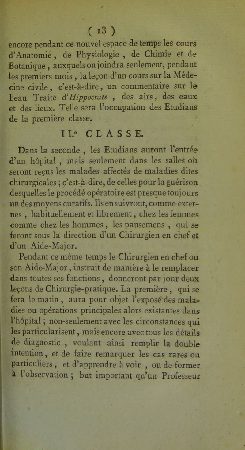 ( ) encore pendant ce nouvel espace de temps les cours d’Anatomie, de Physiologie , de Chimie et de Botanique , auxquels on joindra seulement, pendant les premiers mois , la leçon d’un cours sur la Méde- cine civile, c’est-à-dire, un commentaire sur le beau Traité à'Hippocrate , des airs, des eaux et des lieux. Telle sera l’occupation des Etudians de la première classe. ^ 11.« C L A S S E. Dans la seconde , les Etudians auront l’entrée d’un hôpital , mais seulement dans les salles où seront reçus les malades affectés de maladies dites chirurgicales ; ç’est-à-dire, de celles pour la guérison desquelles le procédé opératoire est presque toujours un des moyens curatifs. Ils ensuivront, comme exter- nes , habituellement et librement, chez les femmes comme chez les hommes , les pansemens , qui se feront sous la direction d’un Chirurgien en chef et d’un Aide-Major. Pendant ce même temps le Chirurgien en chef ou son Aide-Major, instruit de manière à le remplacer dans toutes ses fonctions, donneront par jour deux leçons de Chirurgie-pratique. La première , qui se fera le matin , aura pour objet l’exposé'des mala- dies ou opérations principales alors existantes dans l’hôpital ; non-seulement avec les circonstances qui les particularisent, mais encore avec tous les détails de diagnostic , voulant ainsi remplir la double intention, et de faire remarquer les cas rares ou particuliers , et d’apprendre à voir , ou de former a 1 observation j but important qu’un Professeur