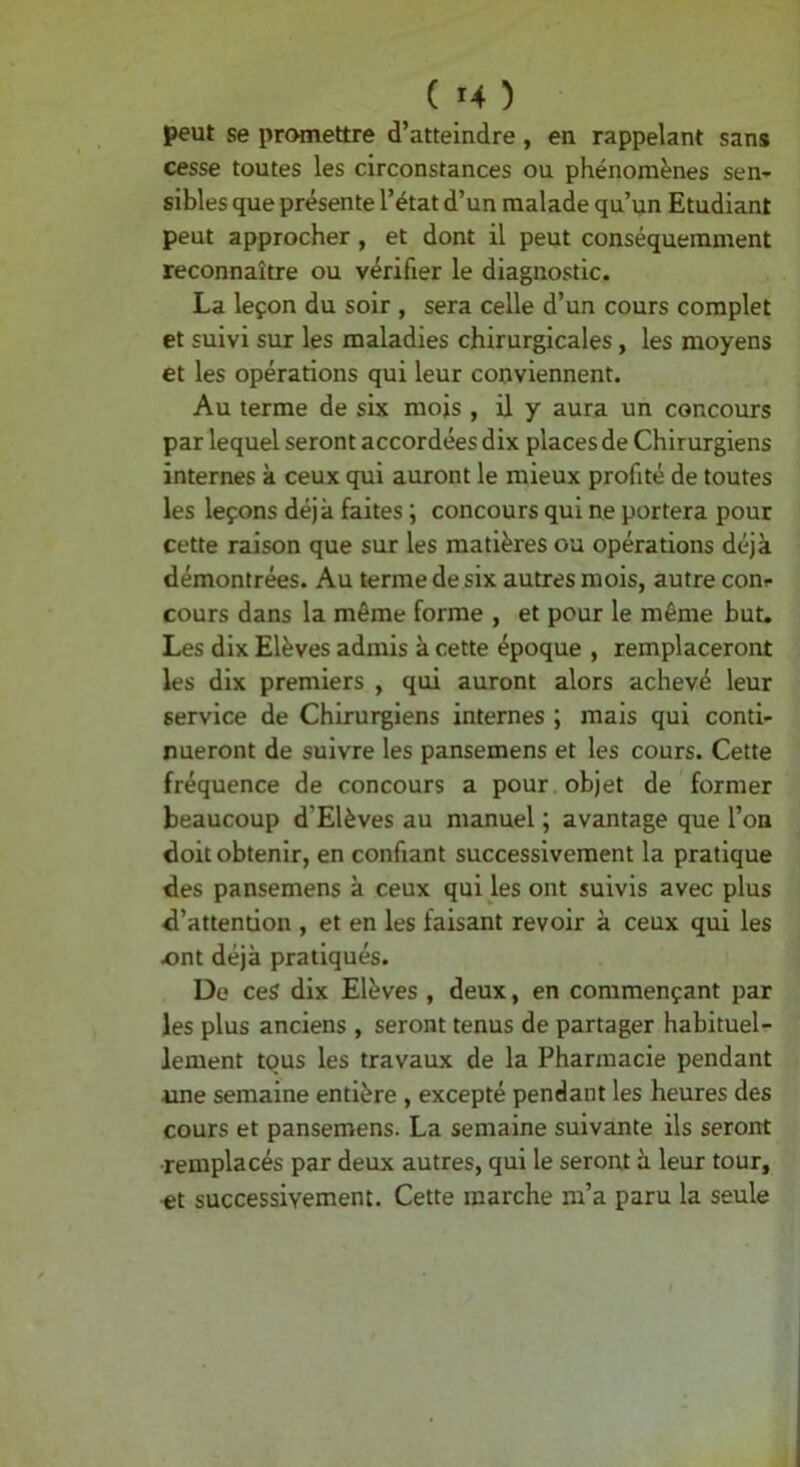 ( ^4 ) peut se promettre d’atteindre , en rappelant sans cesse toutes les circonstances ou phénomènes sen- sibles que présente l’état d’un malade qu’un Etudiant peut approcher, et dont il peut conséquemment reconnaître ou vérifier le diagnostic. La leçon du soir , sera celle d’un cours complet et suivi sur les maladies chirurgicales, les moyens et les opérations qui leur conviennent. Au terme de six mois , il y aura un concours par lequel seront accordées dix places de Chirurgiens internes à ceux qui auront le mieux profité de toutes les leçons déjà faites ; concours qui ne portera pour cette raison que sur les matières ou opérations déjà démontrées. Au terme de six autres mois, autre conr cours dans la même forme , et pour le même but. Les dix Elèves admis à cette époque , remplaceront les dix premiers , qui auront alors achevé leur service de Chirurgiens internes ; mais qui conti- nueront de suivre les pansemens et les cours. Cette fréquence de concours a pour objet de former beaucoup d’Elèves au manuel ; avantage que l’on doit obtenir, en confiant successivement la pratique des pansemens à ceux qui les ont suivis avec plus d’attention , et en les faisant revoir à ceux qui les Ænt déjà pratiqués. De ceS dix Elèves , deux, en commençant par les plus anciens , seront tenus de partager habituel- lement tous les travaux de la Pharmacie pendant une semaine entière , excepté pendant les heures des cours et pansemens. La semaine suivante ils seront remplacés par deux autres, qui le seront à leur tour, «t successivement. Cette marche m’a paru la seule