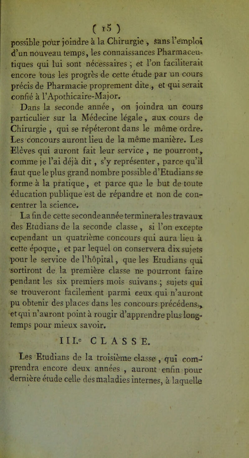 possible polir joindre à la Chirurgie > Sans l’emploi d’un nouveau temps, les connaissances Pharmaceu- tiques qui lui sont nécessaires ; et l’on faciliterait encore tous les progrès de cette étude par un cours précis de Pharmacie proprement dite., et qui serait confié à l’Apothicaire-Major. Dans la seconde année, on joindra un cours particulier sur la Médecine légale, aux cours de Chirurgie , qui se répéteront dans le même ordre. Les 'concours auront lieu de la même manière. Les Elèves qui auront fait leur service , ne pourront, comme je l’ai déjà dit, s’y représenter, parce qu’il faut que le plus grand nombre possible d’Etudians se forme à la pratique, et parce que le but de toute éducation publique est de répandre et non de con- centrer la science. La fin de cette seconde année terminerales travaux des Etudians de la seconde classe , si l’on excepte cependant un quatrième concours qui aura lieu à cette époque, et par lequel on conservera dix sujets pour le service de l’hôpital, que les Etudians qui sortiront de, la première classe ne pourront faire pendant les six premiers mois suivans.; sujets qui se trouveront facilement parmi ceux qui n’auront pu obtenir des places dans les concours précédens,^ et qui n’auront point à rougir d’apprendre plus long- temps pour mieux savoir. 111.« CLASSE. Les Etudians de la troisième classe, qui com- prendra encore deux années , auront enfin*pour éernière étude celle des maladies internes, à laquelle