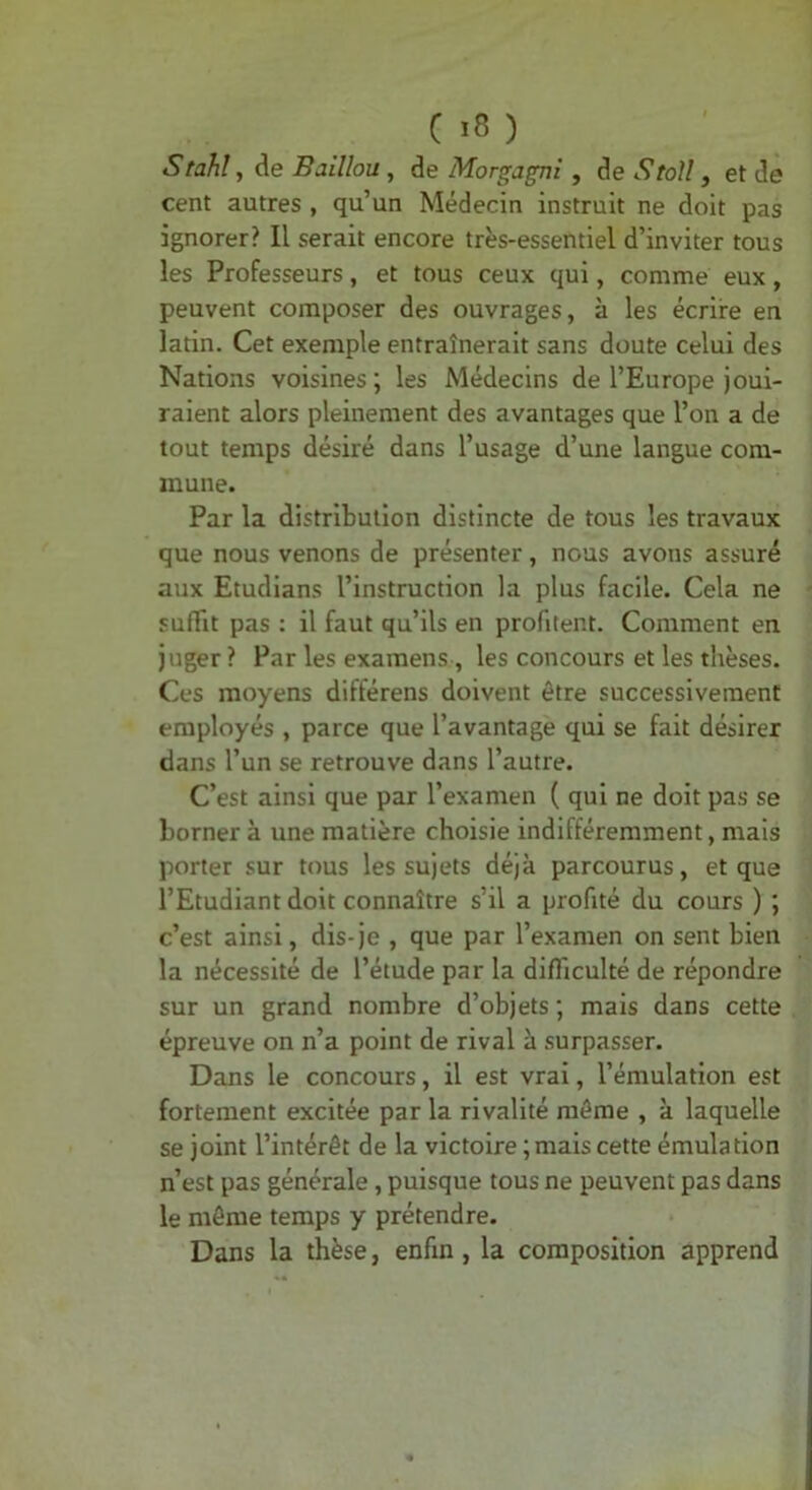 ( ) Stahî, de Baillou, de Morgagni, de Stoll, et de cent autres , qu’un Médecin instruit ne doit pas ignorer? Il serait encore très-essentiel d’inviter tous les Professeurs, et tous ceux qui, comme eux, peuvent composer des ouvrages, à les écrire en latin. Cet exemple entraînerait sans doute celui des Nations voisines; les Médecins de l’Europe joui- raient alors pleinement des avantages que l’on a de tout temps désiré dans l’usage d’une langue com- mune. Par la distribution distincte de tous les travaux que nous venons de présenter, nous avons assuré aux Etudlans l’instruction la plus facile. Cela ne suffit pas : il faut qu’ils en profitent. Comment en juger ? Par les examens , les concours et les thèses. Ces moyens différons doivent être successivement employés , parce que l’avantage qui se fait désirer dans l’un se retrouve dans l’autre. C’est ainsi que par l’examen ( qui ne doit pas se borner à une matière choisie indifféremment, mais porter sur tous les sujets déjà parcourus, et que l’Etudiant doit connaître s’il a profité du cours ) ; c’est ainsi, dis-je , que par l’examen on sent bien la nécessité de l’étude par la difficulté de répondre sur un grand nombre d’objets ; mais dans cette épreuve on n’a point de rival à surpasser. Dans le concours, il est vrai, l’émulation est fortement excitée par la rivalité môme , à laquelle se joint l’intérêt de la victoire ; mais cette émulation n’est pas générale, puisque tous ne peuvent pas dans le môme temps y prétendre. Dans la thèse, enfin, la composition apprend