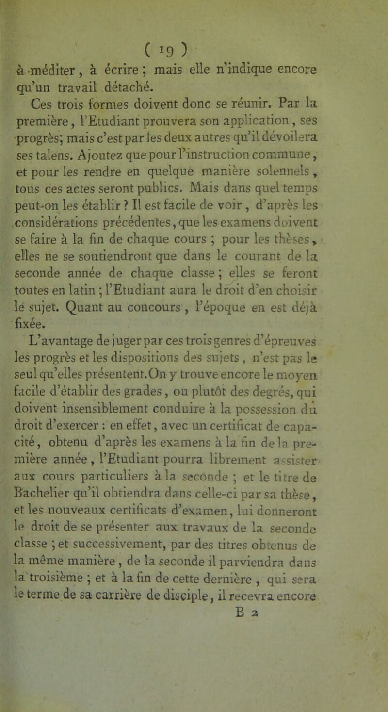 à méditer, à écrire ; mais elle n’indique encore qu’un travail détaché. Ces trois formes doivent donc se réunir. Par I.'i première, l’Etudiant prouvera son application, ses progrès; mais c’est par les deux autres qu’il dévoilera ses talens. Ajoutez que pour l’instruction commune, et pour les rendre en quelque manière solennels , tous ces actes seront publics. Mais dans quel temps peut'On les établir ? Il est facile de voir , d’après les considérations précédentes, que les examens doivent se faire à la fin de chaque cours ; pour les thèses » elles ne se soutiendront que dans le courant de la seconde année de chaque classe ; elles se feront toutes en latin ; l’Etudiant aura le droit d’en choisir lé sujet. Quant au concours , l’époque en est déjà fixée. L’avantage de juger par ces trois genres d’épreuves les progrès et les dispositions des sujets , n’est pas le seul qu’elles présentent.On y trouve encore le moyen facile d’établir des grades, ou plutôt des degrés, qui doivent insensiblement conduire à la possession dû droit d’exercer : en effet, avec un certificat de capa- cité, obtenu d’après les examens à la fin delà pre- mière année , l’Etudiant pourra librement a.-sister aux cours particuliers à la seconde ; et le titre de Bachelier qu’il obtiendra dans celle-ci par sa thèse, et les nouveaux certificats d’examen, lui donneront le droit de se présenter aux travaux de la seconde classe ; et successivement, par des titres obtenus de la même manière, de la seconde il parviendra dans la troisième ; et à la fin de cette dernière , qui sera le terme de sa carrière de disciple, il recevra encore