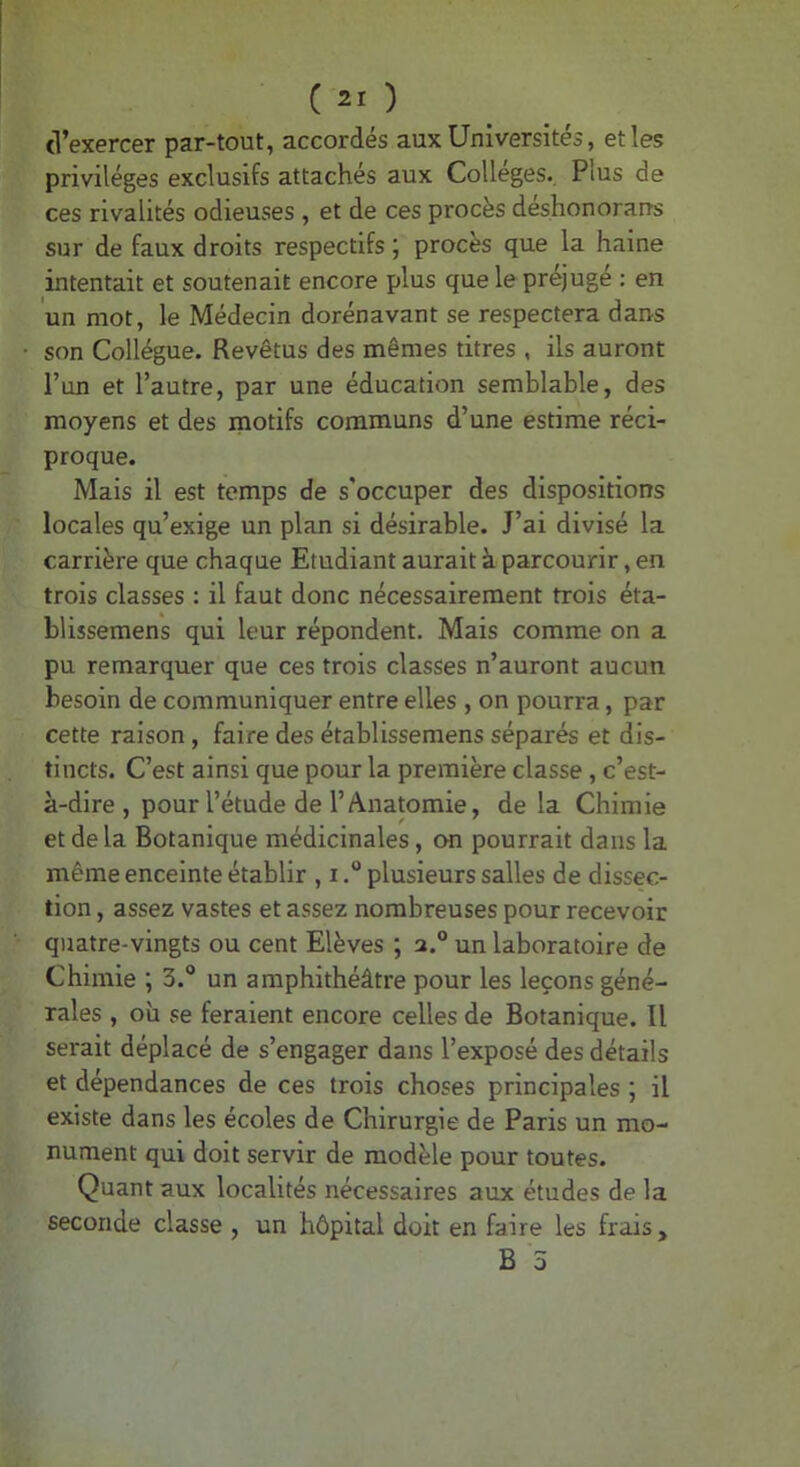 d’exercer par-tout, accordés aux Universités, et les privilèges exclusifs attachés aux Collèges., Plus de ces rivalités odieuses , et de ces procès deshonorans sur de faux droits respectifs ; procès que la haine intentait et soutenait encore plus que le préjugé : en un mot, le Médecin dorénavant se respectera dans son Collègue. Revêtus des mêmes titres , ils auront l’un et l’autre, par une éducation semblable, des moyens et des motifs communs d’une estime réci- proque. Mais il est temps de s'occuper des dispositions locales qu’exige un plan si désirable. J’ai divisé la carrière que chaque Etudiant aurait à parcourir, en trois classes : il faut donc nécessairement trois éta- blissemens qui leur répondent. Mais comme on a pu remarquer que ces trois classes n’auront aucun besoin de communiquer entre elles , on pourra, par cette raison, faire des établissemens séparés et dis- tincts. C’est ainsi que pour la première classe, c’est- à-dire , pour l’étude de l’Anatomie, de la Chimie et de la Botanique médicinales, cm pourrait dans la même enceinte établir , iplusieurs salles de dissec- tion , assez vastes et assez nombreuses pour recevoir quatre-vingts ou cent Elèves ; 2.® un laboratoire de Chimie ; 3.“ un amphithéâtre pour les leçons géné- rales , où se feraient encore celles de Botanique. Il serait déplacé de s’engager dans l’exposé des détails et dépendances de ces trois choses principales ; il existe dans les écoles de Chirurgie de Paris un mo- nument qui doit servir de modèle pour toutes. Quant aux localités nécessaires aux études de la seconde classe , un hôpital doit en faire les frais, B 5