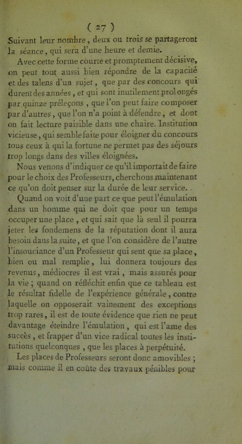 Suivant leur nombre, deux ou trois se partageront la séance, qui sera d’une heure et demie. Avec cette forme courte et promptement décisive, on peut tout aussi bien répondre de la capacité et des talens d’un sujet, que par des concours qui durent des années , et qui sont inutilement prolongés par.quinze préleçons , que l’on peut faire composer par d’autres, que l’on n’a point à défendre, et dont on fait lecture paisible dans une chaire. Institution vicieuse, qui semble faite pour éloigner du concours tous ceux à qui la fortune ne permet pas des séjours trop longs dans des villes éloignées. Nous venons d’indiquer ce qu’il importait de faire pour le choix des Professeurs, cherchons maintenant ce qu’on doit penser sur la durée de leur service. . Quand on voit d’une part ce que peut l’émulation dans un homme qui ne doit que pour un temps occuper une place , et qui sait que là seul il pourra jeter les fonderaens de la réputation dont il aura besoin dans la suite, et que l’on considère de l’autre l’insouciance d’un Professeur qui sent que sa place, bien ou mal remplie, lui donnera toujours des revenus, médiocres il est vrai, mais assurés pour la vie ; quand on réfléchit enfin que ce tableau est le résultat fidelle de l’expérience générale, contre laquelle on opposerait vainement des exceptions trop rares, il est de toute évidence que rien ne peut davantage éteindre l’émulation , qui est l’ame des succès , et frapper d’un vice radical toutes les insti- tutions quelconques , que les places à perpétuité. Les places de Professeurs seront donc amovibles ; mais comme il en coûte des travaux pénibles pour