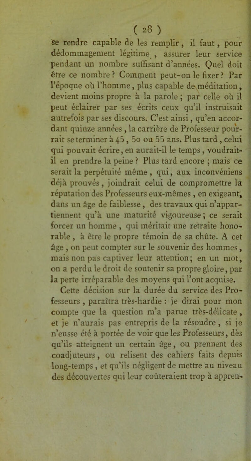 se rendre capable de les remplir, il faut, pour dédommagement légitime , assurer leur service pendant un nombre suHisant d’années. Quel doit être ce nombre? Comment peut-on le fixer ? Par l’époque où l’homme, plus capable de méditation, devient moins propre à la parole ; par celle où il peut éclairer par ses écrits ceux qu’il instruisait autrefois par ses discours. C’est ainsi, qu’en accor- dant quinze années , la carrière de Professeur pour- rait se terminer à 43,5o ou 55 ans. Plus tard, celui qui pouvait écrire, en aurait-il le temps, voudrait- il en prendre la peine ? Plus tard encore ; mais ce serait la perpétuité même, qui, aux inconvéniens déjà prouvés, joindrait celui de compromettre la réputation des Professeurs eux-mêmes , en exigeant, dans un âge de faiblesse , des travaux qui n’appar- tiennent qu’à une maturité vigoureuse ; ce serait forcer un homme , qui méritait une retraite hono- rable , à être le propre témoin de sa chûte. A cet âge , on peut compter sur le souvenir des hommes, mais non pas captiver leur attention; en un mot, on a perdu le droit de soutenir sa propre gloire, par la perte irréparable des moyens qui l’ont acquise. Cette décision sur la durée du service des Pro- fesseurs , paraîtra très-hardie : je dirai pour mon compte que la question m’a parue très-délicate, et je n’aurais pas entrepris de la résoudre , si je n’eusse été à portée de voir que les Professeurs, dès qu’ils atteignent un certain âge, ou prennent des coadjuteurs, ou relisent des cahiers faits depuis long-temps, et qu’ils négligent de mettre au niveau des découvertes qui leur coûteraient trop à appreu-