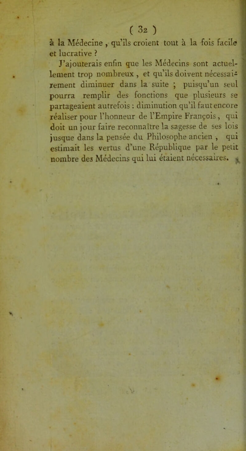 à la Médecine , qu’ils croient tout à la fois facile et lucrative ? J’ajouterais enfin que les Médecins sont actuel- lement trop nombreux , et qu’ils doivent nécessai- rement diminuer dans la suite ; puisqu’un seul pourra remplir des fonctions que plusieurs se partageaient autrefois : diminution qu’il faut encore réaliser pour l’honneur de l’Empire François, qui doit un jour faire reconnaître la sagesse de ses lois Jusque dans la pensée du Philosophe ancien , qui estimait les vertus d’une République par le petit nombre des Médecins qui lui étaient necessaires. ^