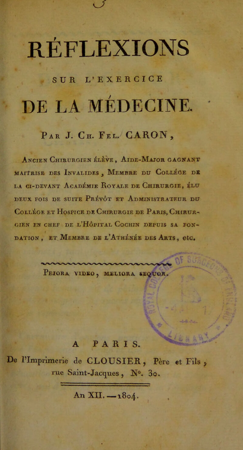 SUR L’EXERCICE DE LA MÉDECINE. Par J. Ch. Fel. CARON, Ancien Chirurgien élève , Aide-Major gagnant maîtrise des Invalides , Membre du Collège dï LA CI-DEVANT AcADÉMIE RoYALE DE ChIRURGIE, ÉLU DEUX FOIS DE SUITE PrÉvÔT ET ADMINISTRATEUR DU Collège et Hospice de Chirurgie de Paris, Chirur- gien EN CHEF DE l’HÔPITAL CoCHIN DEPUIS SA FON- I DATION , ET Membre de l’Athènèe des Arts, etc, - c PeIORA VIDEO, MELIORA SEi^UOR. A PARIS. De l’Imprimerie de CLOUSIER, Père et Fils, rue Saint-Jacques, N®. 3o. An XII. —i8o4»