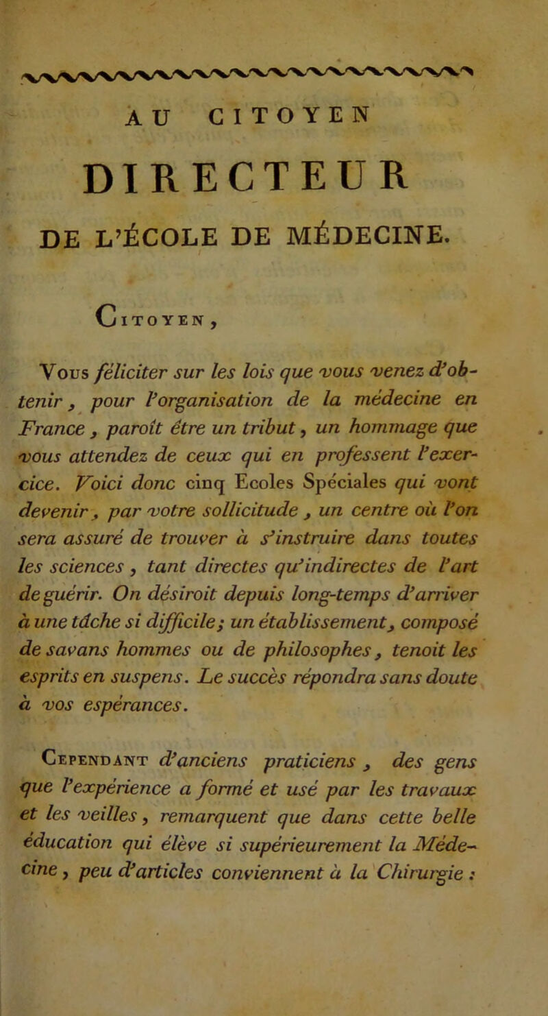 AU CITOYEN DIRECTEUR DE L’ÉCOLE DE MÉDECINE. / Citoyen , Vous féliciter sur les lois que 'vous 'venez d’oh-- tenir f pour ^organisation de la médecine en France , paroit être un tribut, un hommage que 'VOUS attendez de ceux qui en professent l’exer- cice. Voici donc cinq Ecoles Spéciales qui 'vont devenir y par 'votre sollicitude , un centre où l’on sera assuré de trouver à s’instruire dans toutes les sciences , tant directes qu’indirectes de l’art de guérir. On désiroit depuis long-temps d’arriver à une tâche si dfficilej un établissement, composé de savans hommes ou de philosophes, tenoit les esprits en suspens. Le succès répondra sans doute à 'VOS espérances. Cependant d’anciens praticiens , des gens que l’expérience a formé et usé par les travaux et les veilles, remarquent que dans cette belle éducation qui élève si supérieurement la Méde- cine y peu d’articles conviennent à la 'Chirwgie : A