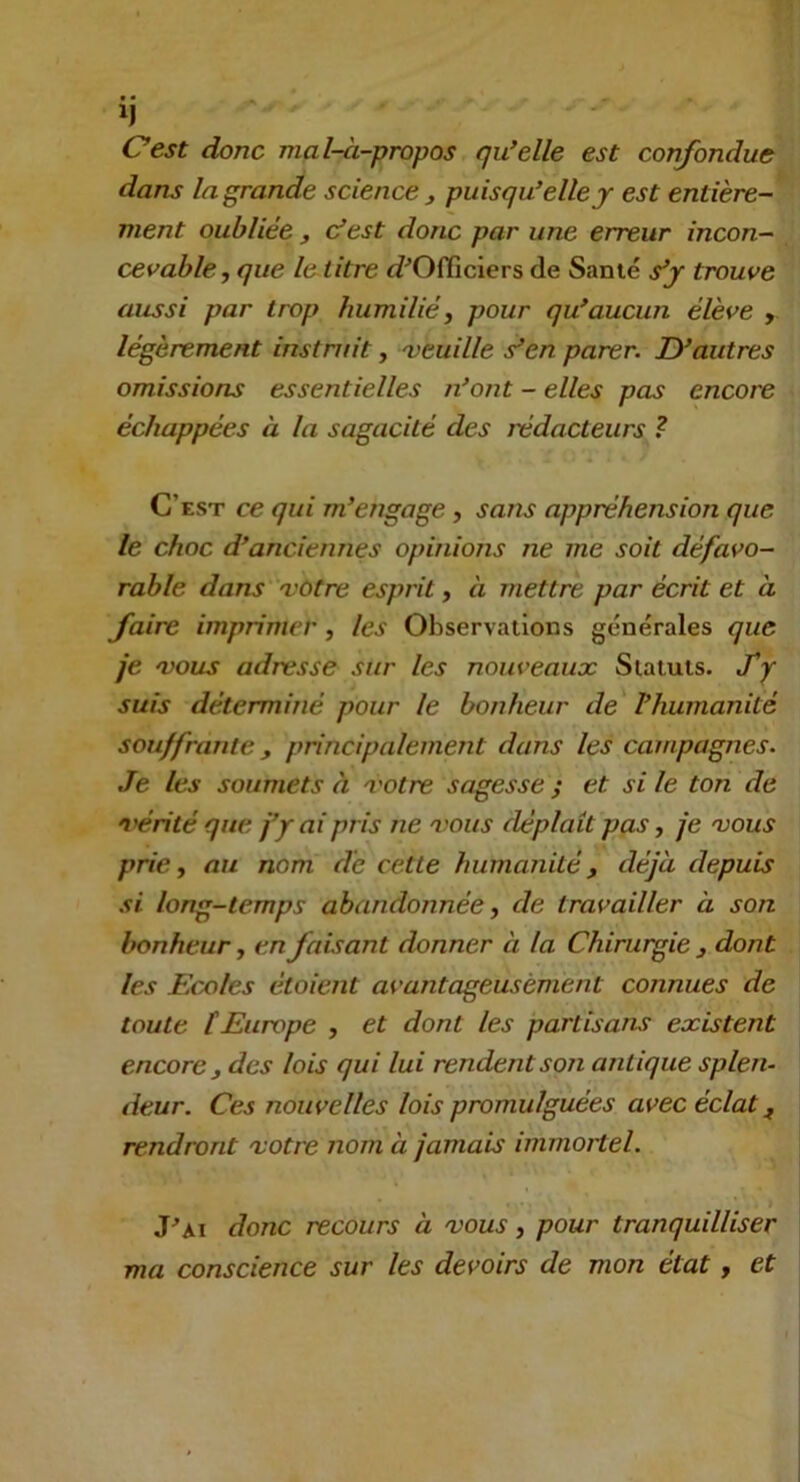 ij ' Oest donc mal-à-propos qu’elle est confondue dans la grande science j puisqu’elle j est entière- ment oubliée J cfest donc par une erreur incon- cevable, que le litre «i^Officiers de Sanié s’y trouve aussi par trop humilié, pour qu’aucun élève , légèrement instruit, 'veuille s’en parer. D’autres omissions essentielles n’ont - elles pas encore échappées à la sagacité des rédacteurs ? C’est ce qui m’engage, sans appréhension que le choc d’anciennes opinions ne me soit défavo- rable dans 'Vôtre esprit, à mettre par écrit et à faire imprimer, les Observations générales que je 'VOUS adresse sur les nouveaux Statuts. J'y suis déterminé pour le bonheur de l’humanité souffrante, principalement dans les campagnes. Je les soumets à 'votre sagesse ; et si le ton de vérité que j’y ai pris ne 'vous déplaît pas, je 'vous prie, au nom de cette humanité, déjà depuis si long-temps abandonnée, de travailler à son bonheur, en faisant donner à la Chirurgie , dont les Ecxiles étoient avantageusement connues de toute tEurope , et dont les partisans existent encore, des lois qui lui rendent son antique splen- deur. Ces nouvelles lois promulguées avec éclat, rendront 'votre nom à jamais immoitel. J^Ai donc recours à 'vous, pour tranquilliser ma conscience sur les devoirs de mon état, et
