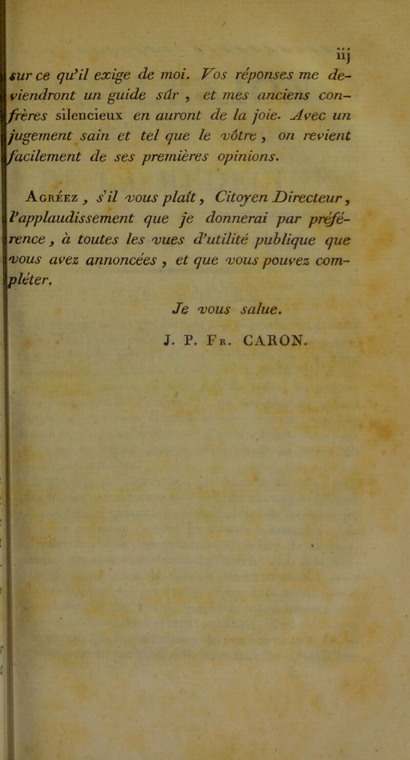 “J sur ce quHl exige de moi. Vos réponses me de- viendront un guide sûr , et mes anciens con- frères silencieux en auront de la joie. Avec un jugement sain et tel que le xàtre ^ on revient facilement de ses premières opinions. Agréez^ s il 'vous plaît y Citcqren Directeur, Vapplaudissement que je donnerai par pr^é- rence , à toutes les 'vues d’utilité publique que n)ous avez annoncées , et que 'vous pouvez com- pléter. Je 'VOUS salue. J. P. Fr. CARON.