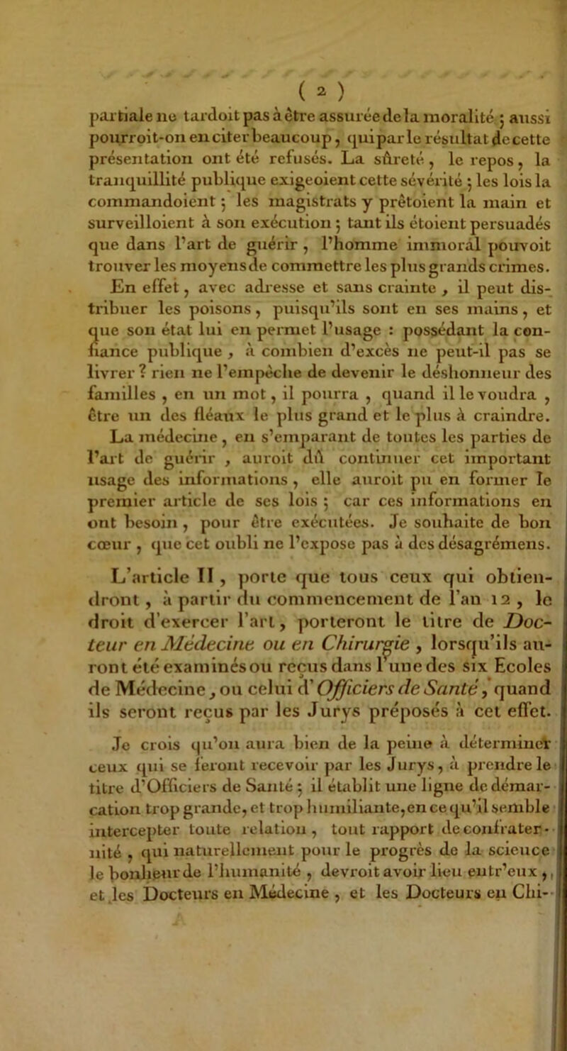 partiale nu lardoit pas à être assurée de la moralité 5 aitssi pourroit-on en citer beaucoup, (j^uiparle résultat dccette présentation ont été refusés. La sûreté, le repos, la tranquillité publique exigeoient cette sévérité 5 les lois la commandoient j les magistrats y prêtoient la main et surveilloient à son exécution ; tant ils étoient persuadés que dans l’art de guérir , l’homme immoril pouvoit trouver les moyensde commettre les plus grands crimes. En effet, avec adi esse et sans crainte , il peut dis- tribuer les poisons, puisqu’ils sont en ses mains, et que son état lui en permet l’usage : possédant la con- nance publique , à combien d’excès ne peut-il pas se livrer ? rien ne l’empêche de devenir le déshonneur des familles , en un mot, il pourra , quand il le voudra , Être un des fléaux le plus grand et le plus à craindre. La médecuie, eu s’emparant de toutes les parties de l’ait de guérir , auroit dû continuer cet important lisage des informations , elle auroit pu en former le premier article de ses lois ; car ces informations eu ont besoin , pour être exécutées. Je souhaite de bon cœur , que cet oubli ne l’exjjose pas à des désagrémens. L’article II, porte que tous ceux qui oblien- ilront, à partir du commencement de l’an 12 , le droit d’exercer l’art, porteront le titre de Doc- teur en Médecine ou en Chirurgie , lorsrju’ils au- ront été examinés ou reçus dans lune des six Ecoles de Médecine, ou celui Officiers de Santé, quand ils seront reçus par les Jurys préposés à cet effet. Je crois qu’on aura bien de la peine à détermineV ceux qui se feront recevoir par les Jurys, à prendre le titre d’Officiers de Santé ; il établit une ligne de démar- cation trop grande, et trop Iminlllante,en ce qu’il semble 1 intercepter toute relation, tout rapport de confrater- nité , qui naturellement pour le progrès do la science le bonlipurde l’humanité , devroit avoir lieu eutr’eux ,, etjes Docteurs en Médecine , et les Docteurs eu Chi--