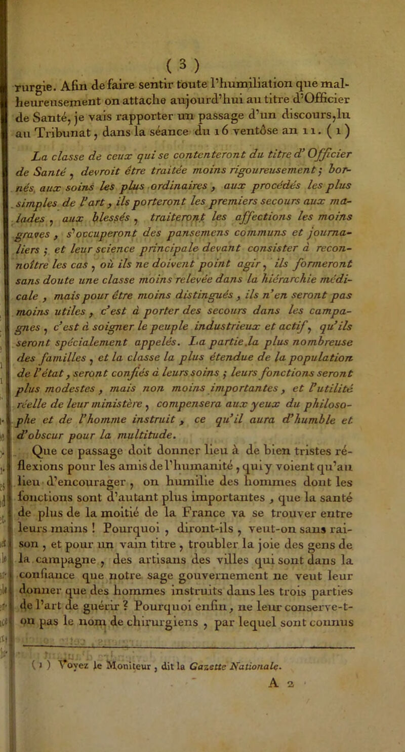 rurgie. Afin défaire sentir toute l’humiliation que mal* heureusement on attache aujourd’hui au titre d’Officier de Santé, je vais rapporter un passage d’un discours,lu au Tribunat, dans la séance du 16 ventôse an 11. ( i ) La classe de ceux qui se contenteront du titre d’Officier de Santé ^ devrait être traitée moins rigoureusement^ bor- nés, aux soins les plus ordinaires , aux procédés les plus simples de l’art, ils porteront les premiers secours aux ma- lades , aux blessés , traiteront les affections les moins graves , s''occuperont des pansemens communs et journa- liers ; et leur science principale devant consister d recon- naître les cas , où ils ne doivent point agir y ils formeront sans doute une classe moins relevée dans la hiérarchie médi- cale , mais pour être moins distingués, ils n’en seront pas moins utiles , c’est à porter des secours dans les campa- gnes , c’est à soigner le peuple industrieux et actif qu’ils seront spécialement appelés. La partie.la plus nombreuse des familles , et la classe la plus étendue de la population de l’état, seront confiés à leurs soins ; leurs fonctions seront plus modestes , mais non moins importantes, et Putilité y réelle de leur ministèie ^ compensera aux yeux du philoso- phe et de l’homme instruit, ce qu’il aura cPhumble et d’obscur pour la multitude. Que ce passage doit donner lieu à de bien tristes ré- flexions pour les amis de l’humanité , quiy voient qu’au lieu d’encourager , on humilie des hommes dont les fonctions sont d’autant plus importantes , que la santé de plus de la moitié de la France va se trouver entre leurs mains ! Pourquoi , diront-ils , veut-on sans rai- son , et pour un vain titi’e , troubler la joie des gens de la . campagne , des artisans des villes qui sont dans la confiance que notre sage gouvernement ne veut leur donner que des hommes Instruits dans les trois parties de l’art de guérir ? Pourquoi enfin, ne leur conserve-t- on pas le nom de chirurgiens , par lequel sont connus • 7 : ^ ^ ( J ) Voyez le ÎVtoniteur , dit la Gazette Nationale. i