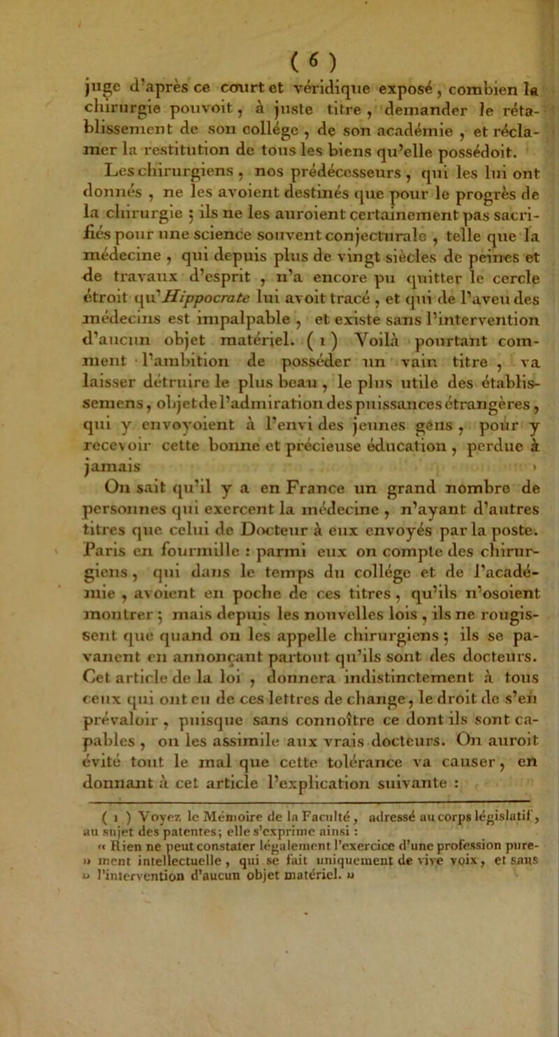 juçe d’après ce court et véridique exposé , combien la chirurgie pouvoit, à juste titre, demander Je réta- blissement de son collège , de son académie , et récla- mer la restitution de tous les biens qu’elle possédoit. Les chirurgiens , nos prédécesseurs , qui les lui ont donnés , ne les avoient destinés que pour le progrès de la chirurgie ; ils ne les auroient certainement pas sacri- fiés pour une science souvent conjecturale , telle que la médecine , qui depuis plus de vingt siècles de peines et de travaux d’esprit , n’a encore pu quitter le cercle étroit i\\x'Hippocrate lui avoit tracé , et qui de l’aveu des médecins est impalpable , et existe sans l’intervention d’aucun objet matériel. ( i ) Voilà pourtant com- ment l’ambition de posséder un vain titre , va laisser détruire le plus beau , le plus utile des établis- seniens, objetde l’admiration des puissances étrangères, qui y envoyoient à l’envi des jeunes gôns , poiir y recevoir cette bonne et précieuse éducation , perdue à jamais > On sait qu’il y a en France un grand nombre de personnes qui exercent la médecine , n’ayant d’autres titres que celui de Docteur à eux envoyés par la poste. Paris en fourmille : parmi eux on compte des chirur- giens , qui dans le temps du collège et de l’acadé- mie , avoient en poche de ces titres, qu’ils n’osoient montrer 5 mais depuis les nouvelles lois , ils ne rougis- sent que quand on les appelle chirurgiens ; ils se pa- vanent en annonçant pax’tout qu’ils sont des docteurs. Cet article de la loi , donnera indistinctement à tous ceux qui ont eu de ces lettres de change, le droit de s’eh prévaloir , puisque sans connoître ce dont ils sont ca- pables , on les assimile aux vrais docteurs. On auroit évité tout le mal que cette tolérance va causer, en donnant à cet article l’explication suivante : ( 1 ) Voyez le Mémoire de la Faculté, atlressë au corps léfjislatif, au sujet des patentes; elle s’exprime ainsi : « Rien ne peut constater légalement l’exercice d’une profession pnre- » ment intellectuelle, qui se fait uniquement de vive voix, et sans U l’intervention d’aucun objet matériel, u