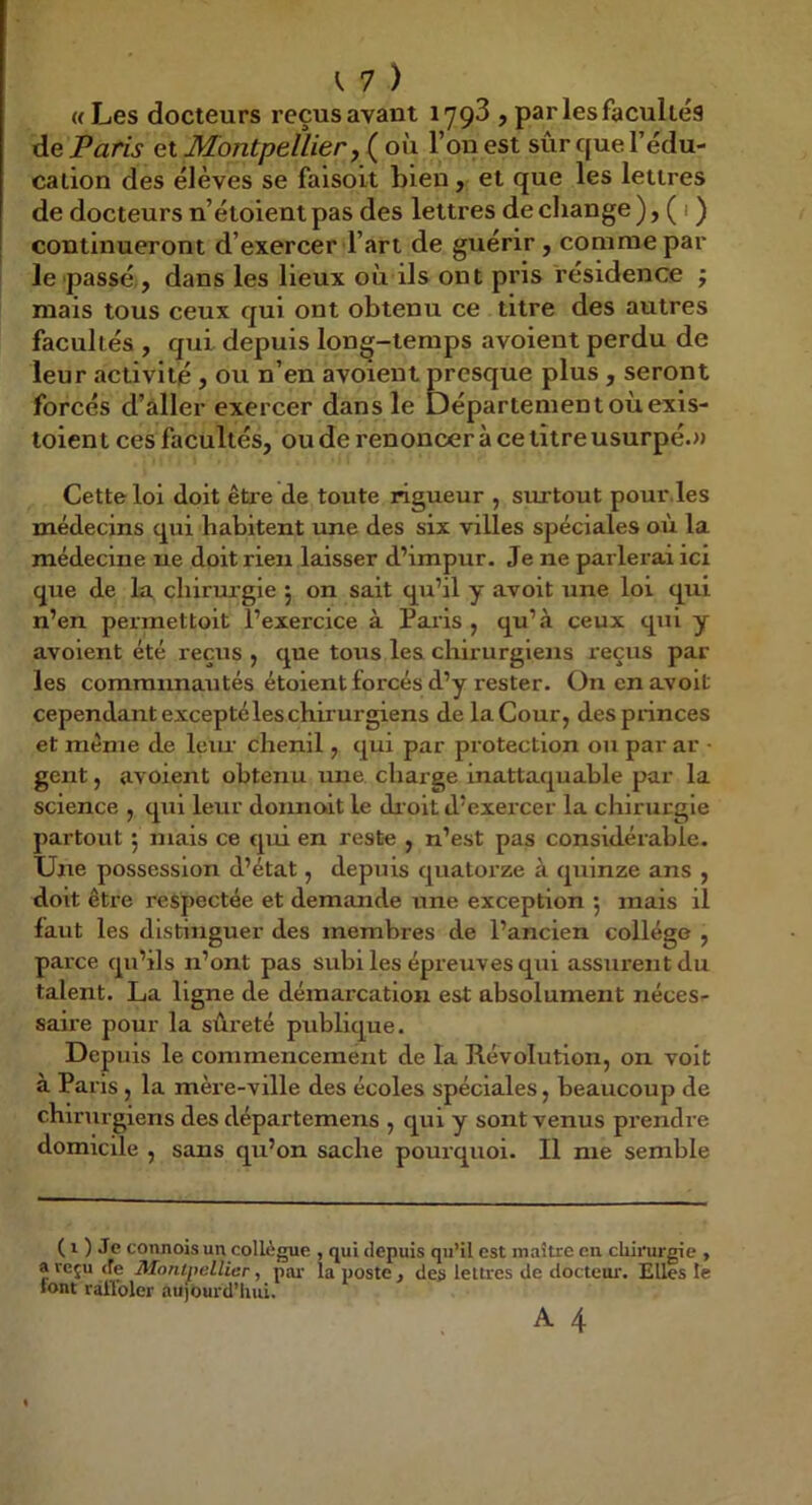 «Les docteurs reçusavant lyçd , par les facultés de Paris et Montpellier j ( où l’on est sûr que l’édu- cation des élèves se faisoit bien, et que les lettres de docteurs n’étoientpas des lettres de change), ( i ) continueront d’exercer l’art de guérir , comme par le passé , dans les lieux où ils ont pris résidence ; mais tous ceux qui ont obtenu ce titre des autres facultés , qui depuis long-temps avoient perdu de leur activité, ou n’en avoient p^resque plus , seront forcés d’aller exercer dans le Département où exis- toient ces facultés, ou de renoncer à ce titre usurpé.» Cette loi doit être de toute rigueur , surtout pour,les médecins qui habitent une des six villes spéciales aù la médecine ne doit rien laisser d’impur. Je ne parlerai ici que de la chiruj'gie 5 on sait qu’il y avoit une loi qui n’en permettoit l’exercice à Pai’is , qu’.à ceux qui y avoient été reçus , que tous les chirurgiens reçus par les communautés étoient forcés d’y rester. On en avoit cependant excepté les chirurgiens de la Cour, despiinces et même de leiu' chenil, qui par protection ou par ar ■ gent, avoient obtenu une charge inattaquable par la science , qui leur donnoit le dr oit d’exercer la chirurgie partout 5 niais ce qui en reste , n’est pas considérable. Une possession d’état, depuis quatorze à quinze ans , doit être respectée et demande une exception j mais il faut les distinguer des membres de l’ancien collège , parce qu’ils n’ont pas subi les épreuves qui assurent du talent. La ligne de démarcation est absolument néces- saire pour la sûreté publique. Depuis le commencement de la Révolution, on voit à Paris , la mèi e-ville des écoles spéciales, beaucoup de chirurgiens des départemens , qui y sont venus prendre domicile , sans qu’on sache pourquoi. Il me semble ( 1 ) Je connois un collègue , qui depuis qu’il est maître en chirurgie , a reçu (fe Montpellier, pai' la poste j des lettres de docteur. Elles le lont râllbler aujourd’hui. A 4