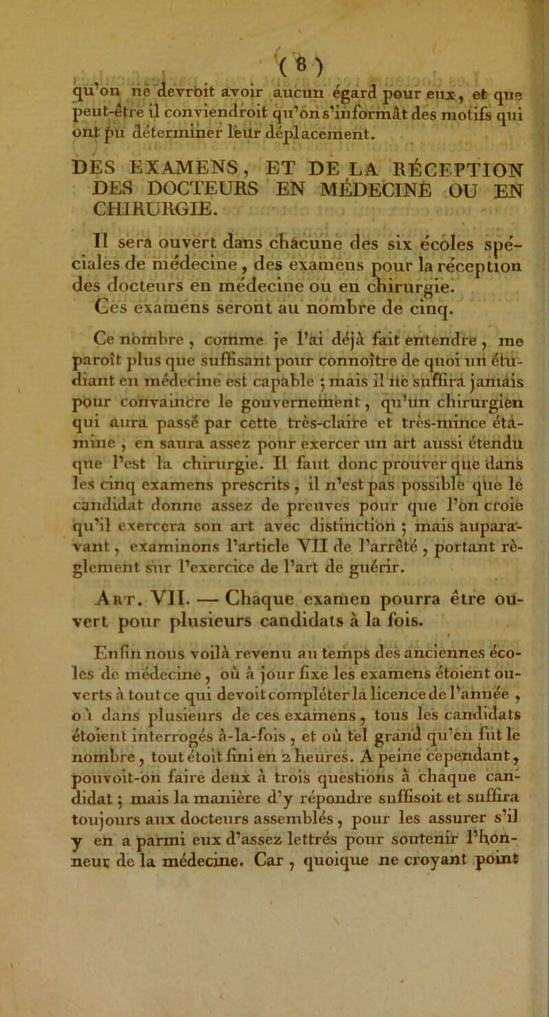 qu’on nè devrbit avoir aucun égard pour eux, et que peut-être il conyiendroit qu’oris’informât des motifs qui ont pu déterminer lèUr déplacement. DES EXAMENS, ET DE LA RÉCEPTION DES DOCTEURS EN MÉDECINE OU EN CHIRURGIE. 11 sera ouvert dans chacune des six ëcoles spé- cialès de médecine, des examens pour la réception des docteurs en médecine ou en chirurgie. Ces examens séront au nombre de cinq. Ce nombre , comme je l’ai déjà fait entendre , me paroît plus que suffisant pour connoître de quoi un éhi- diant en médecine est capable 5 mais il iiè suffira jamais pour convaincre le gouvernement, qu’un chirurgien qui aura passé par cette très-claire et très-mince éta- mine , en saura assez pour exercer un art aussi étendu que l’est la chirurgie. Il faut donc prouver que dans les cinq examens prescrits, il n’est pas possible qiie le candidat donne assez de preuves pour que l’on croie qu’il exercera son art avec distinction ; mais aupai’a- vant, examinons l’article VII de l’arrêté , portant rè- glement sur l’exercice de l’art de guérir. Art. VII. — Chaque examen pourra être ou- vert pour plusieurs candidats à la fols. Enfin nous voilà revenu au terhps des anciennes éco- les de médecine, où à jour fixe les examens étoiënt ou- verts â toutee qui devoitcompléterlallcencedel’année , o'i dans plusieurs de ces examens, tous les candidats étoient interrogés â-la-fois , et où tel grand qu’en fut le nombre , tout étoit fini en a heures. A peine cependant, pouvoit-on faire deux à trois questions à chaque can- didat 5 mais la manière d’y répondre suffisoit et suffira toujours aux docteurs assemblés , pour les assurer s’il y en a parmi eux d’assez lettrés pour soutenir l’hon- neuc de la médecine. Car , quoique ne croyant point