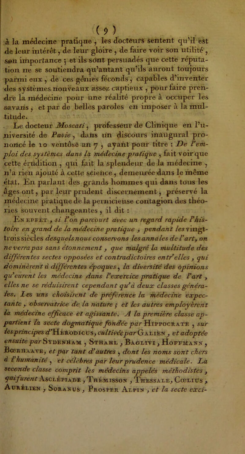 (î>) à la médecine pratiqne , les docteurs sentent qu’il est de leur intérêt, de leur gloire , de faire voir son utilité , son importance •, et ils sônt persuadés que cette réputa- tion ne se soutiendra qu’autant qu’ils auront toujours ]>ariiii eux , de ces génies féconds ^ capables d’inventer des systèmes nouveaux assez captieux , pour faire pren- dre la médecine pour une réalité propre à occuper les savaris , et par de belles paroles en imposer à la mul- titude. Le docteur Æoscati, professeur de Clinique en l’u- niversité de Pavie, dans un discours inaugural pro- noncé le lo ventôsô an y , ayant pour titre : De rem- ploi des systèmes dans la médecine pratique , fait voir que cette érudition , qui fait la splendeur de la médecine , n’a rien ajouté à cette science, demem’ée dans le même état. En parlant des grands hommes qui dans tous les ûges ont J par leur prudent discernement, préservé la médecine pratique de la pernicieuse contagion des théo- ries souvent changeantes , il dit : En EFFET y si Von parcourt avec un regard rapide Vhis- toire en grand de la médecine pratique y pendant /ej vingt- trois siècles desquels nous conservons les annales de Varty on ne verra pas sans étonnement y que malgré la multitude des différentes sectes opposées et contradictoires entVelles y qui dominèrent à différentes époques^ la diversité des opinions qu’eurent les médecins dans Vexercice pratique de Vart , elles ne se réduisirent cependant qu’à deux classes généra- les. Les uns choisirent de préférence la médecine expec- tante, observatrice de la nature ; et les autres employèrent la médecine efficace et agissante. A la première classe ap- partient la secte dogmatiquepar Hippocrate , sur /eip/zwcipes<f'HÉïlODicus,CB/nVêieparGALiEN , et adoptée ensuite par SvuiiNHAM , Sthahl , Baglivi , Hoffmann , BoeRHAAVEj et par tant d’autres , dont les noms sont chers a l humanité et célèbres par leur prudence médicale. Lia seconde classe comprit les médecins appelés méthodistes , qnifurent Ascdèpiabe , Thémisson , Thessale, CœLitrs y AüRiLiEN , SoRANus y Prosper Aepin , et la secte exci-