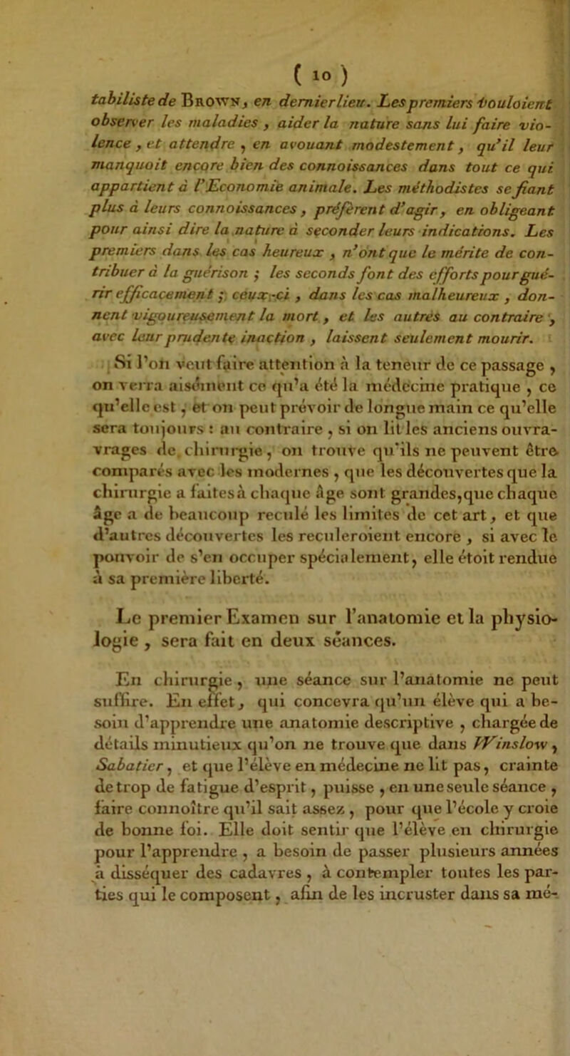 tabiliste de Brown^ en dernier lieu. Les premiers'Voulaient observer les maladies , aider la nature sans lui faire vio- lence ,et attendre , en avouant modestement, qu’il leur manquait encore bien des connaissances dans tout ce qui appartient à l’Economie animale. Les méthodistes se fiant plus à leurs connaissances , préfèrent d’agir, en obligeant pour ainsi dire la nature à seconder leurs indications. Les premiers dans les cas heureux , n’ont que le mérite de con- tribuer a la guérison ^ les seconds font des efforts pour gué- rir efficacement ; ceuxroi , dans les cas malheureux , don- nent vigoureusement la mort , et les autres au contraire avec leur prudente inaction , laissent seulement mourir. Si l’on veut faire attention à la teneur de ce passage , on verra aisiîuUMit co qu’a été la médecine pratique , ce qu’elle est, et on peut prévoir de longue main ce qu’elle sera toujours : au contraire , si on lit les anciens ouvra- vrages de, cliirui-gie , on trouve qu’ils ne peuvent étro comparés avec les modernes , que les découvertes que la chirurgie a faitescà chaque Age sont grandes,que chaque âge a de heaucoup reculé les limites de cet art, et que d’autres découvertes les reculeroient encore , si avec le pouvoir de s’en occuper spécialement, elle étolt rendue à sa première liberté. Le premier Examen sur l’anatomie et la physio- logie , sera fait en deux séances. En chirurgie , une séance sur l’anatomie ne peut suflire. En effet, qui concevra qu’un élève qui a be- soin d’apprendie une anatomie descriptive , chargée de détails minutieux qu’on ne trouve que dans fVinslow, Sabatier, et (jue l’élève en médecine ne Ut pas, crainte de trop de fatigue d’esprit, puisse , en une seule séance , faire connoître qu’il sait assez , pour que l’école y croie de bonne foi. Elle doit sentir que l’élève en chirurgie pour l’apprendre , a besoin de passer plusieurs années à disséquer des cadavres , à contempler toutes les par- ties qui le composent, afin de les incruster dans sa raé-.
