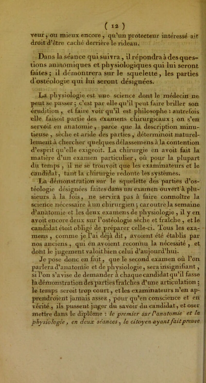 ( ) veur, on mieux encore , qu’un protecteur intéressé ait droit d’être caché derrière le rideau. Dans la séance qui suivra , il répondra à des ques- tions anaiomiques et physiologiques qui lui seront faites ; il démontrera sur le squelette , les parties d’ostéologie qui lui seront désignées. La physiologie est uno science dont le médecin ne peut se passer j c’est par elle qu’il peut faire briller son érudition , et faire voir qu’il est philosophe : autrefois elle faisoit partie des e'xamens chirurgicaux ; on s’en servoit en anatomie , parce que la description minu- tieuse , sèche et aride des parties , déterminoit naturel- lement à cherclier «pielquesdélassemens à la contention d’esprit qu’elle exigeoit. La chirurgie en avoit fait la matière d’un examen particulier, où pour la plupart du temps , il ne se trouvoit que les examinateurs et le candidat, tant la clrirtirgie redoute les systèmes. La démonstration sur le squelette dos parties d’os- téologie désignées faites dans un examen ouvert à plu- sieurs à la lois, ne servira pas à faire connoître la science nécessaire àun chirurgien} caroiitre la semaine d’anatomie et les deux examens de physiologie , il y en avoit encore deux sur l’ostéologie sèche et fraîche , et le candidat étoit oblige de préparer celle-ci. Tous les exa- mens f comme je l’ai déjà dit, avoient été établis par nos anciens , qui en avoient reconnu la nécessité y et dont le jugement valoltbien celui d’aujourd’hui. Je pose donc en fait, que le second examen où l’on parlera d’anatomie et de physiologie, sera insignifiant, si l’on s’avise de demander à chaque candidat qu’il fasse ladémonstrationdespartiesfraîches d’une articulation} le temps seroit trop court, et les examinateurs n’en ap- prendroient jamais assez , pour qu’en conscience et en vérité , ils pussent juger du savoir du candidat, et oser mettre dans le diplôme : /e premier sur Vanatomie et la physiologie , en deux séances y le citoyen ayant fait preuve