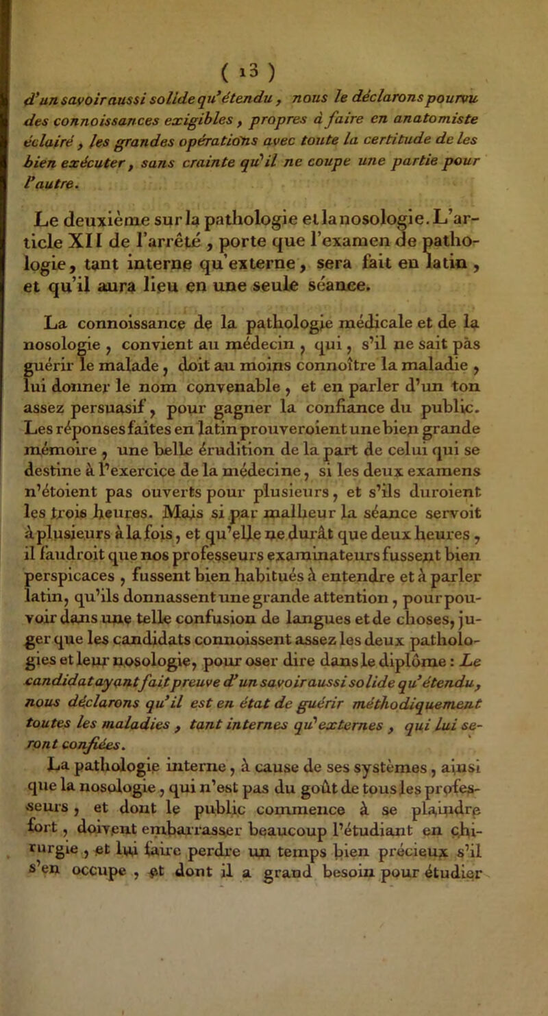 ( ^3 ) d’un savoir aussi solide qu’étendu , nous le déclarons pourvu des connoissances exigibles, propres à faire en anatomiste éclairé , les grandes opérations avec toute la certitude de les bien exécuter, sans crainte qu'il ne coupe une partie pour l’autre. Le deuxième surla patliologie eilanosologie.L’ar- ticle XII de l’arrêté , porte que l’examen de patho- logie, tant interne qu’externe, sera lait en latin , et qu’il aura lieu en une seule séance. La connoissance de la pathologie médicale et de la nosologie , convient au médecin ^ qui, s’il ne sait pas guérir le malade, doit au moins connoître la maladie , lui donner le nom convenable , et en parler d’im ton assez persuasif , pour gagner la confiance du public. Les réponses faites en latin prouverolent une bien grande mémoire , une belle érudition de la part de celui qui se destine à l’exercice de la médecine, si les deux examens n’étoient pas ouverts pour plusieurs, et s’ils duroient les trois heures. Mais si par malheur la séance servoit à plusieurs à la fois, et qu’elle ne dur ât que deux heures , il f’audroit que nos professeurs examinateurs fussent bien perspicaces , fussent bien habitués à entendre et à parler latin, qu’ils donnassent une grande attention , pourpou- voir dans une telle confusion de langues et de choses, ju- ger que les candidats conuoissent assez les deux patholo- gies et leur trosologie, pour oser dire dans le diplôme : Le eandidat ayantfaitpreuve d’un savoir aussi so lide q u étendu , nous déclarons qu’il est en état de guérir méthodiquement toutes les maladies , tant internes qu'externes , qui Lui se- ront confiées. La pathologie interne, à cause de ses systèmes, ainsi que la nosologie, qui n’est pas du goût de tous les profes- seurs , et dont le public commence à se plauidrp fort, doivent enrbarrasser beaucoup l’étudiant en chi- rurgie , et lui faire perdr'e un temps bien précieux s’il s en occupe , ot dont il a grand besoin pour étudier